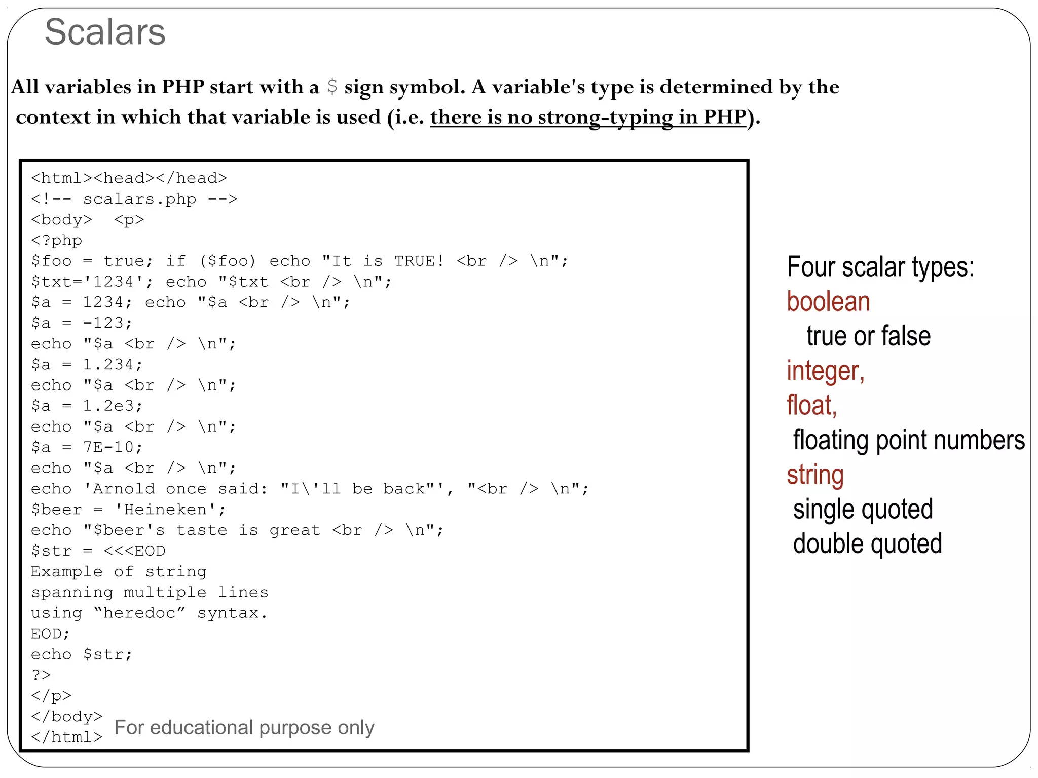 Scalars All variables in PHP start with a $ sign symbol. A variable's type is determined by the context in which that variable is used (i.e. there is no strong-typing in PHP). <html><head></head> <!-- scalars.php --> <body> <p> <?php $foo = true; if ($foo) echo "It is TRUE! <br /> n"; $txt='1234'; echo "$txt <br /> n"; $a = 1234; echo "$a <br /> n"; $a = -123; echo "$a <br /> n"; $a = 1.234; echo "$a <br /> n"; $a = 1.2e3; echo "$a <br /> n"; $a = 7E-10; echo "$a <br /> n"; echo 'Arnold once said: "I'll be back"', "<br /> n"; $beer = 'Heineken'; echo "$beer's taste is great <br /> n"; $str = <<<EOD Example of string spanning multiple lines using “heredoc” syntax. EOD; echo $str; ?> </p> </body> </html> Four scalar types: boolean true or false integer, float, floating point numbers string single quoted double quoted For educational purpose only 