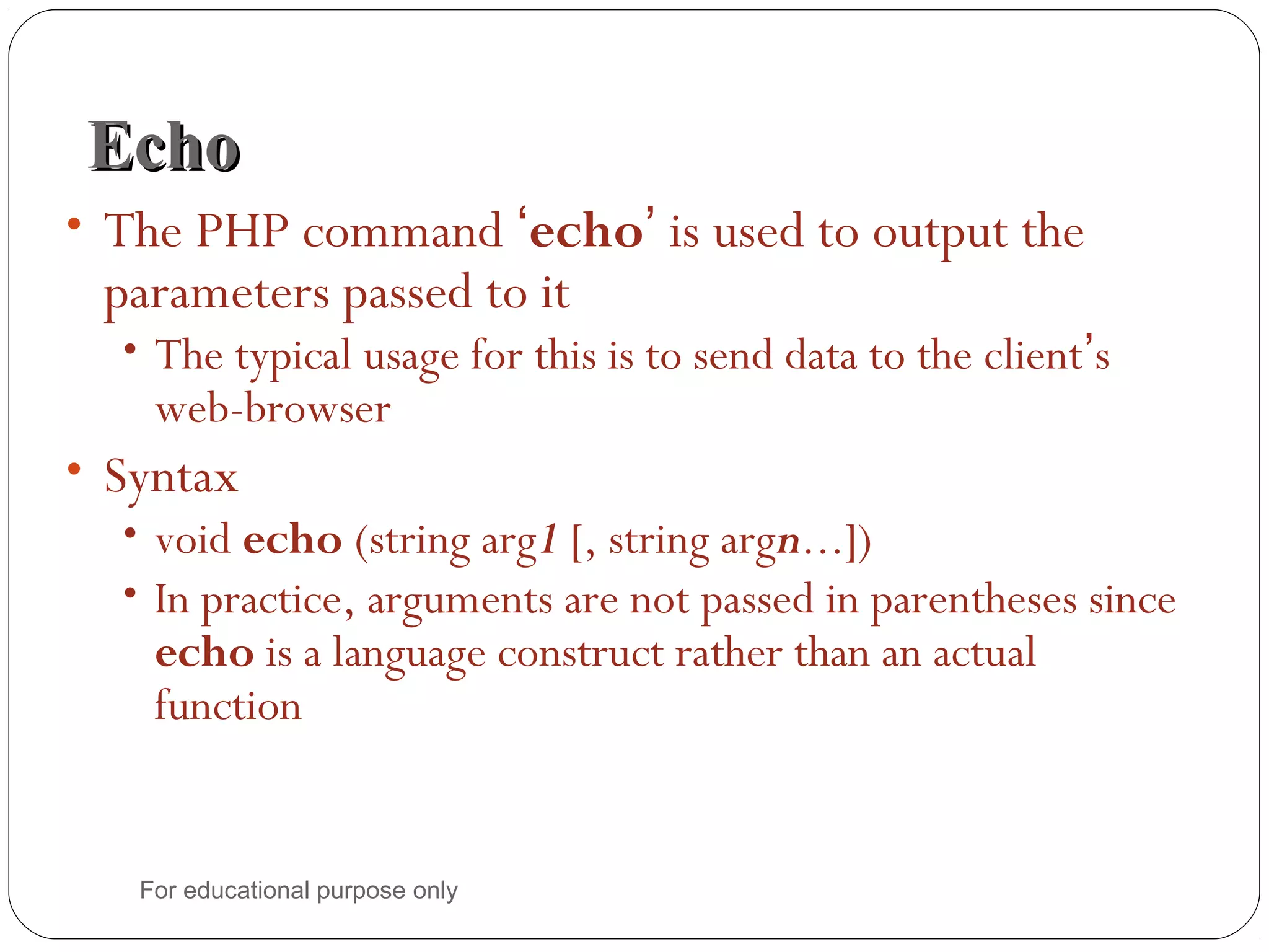 EchoEcho • The PHP command ‘echo’ is used to output the parameters passed to it • The typical usage for this is to send data to the client’s web-browser • Syntax • void echo (string arg1 [, string argn...]) • In practice, arguments are not passed in parentheses since echo is a language construct rather than an actual function For educational purpose only 