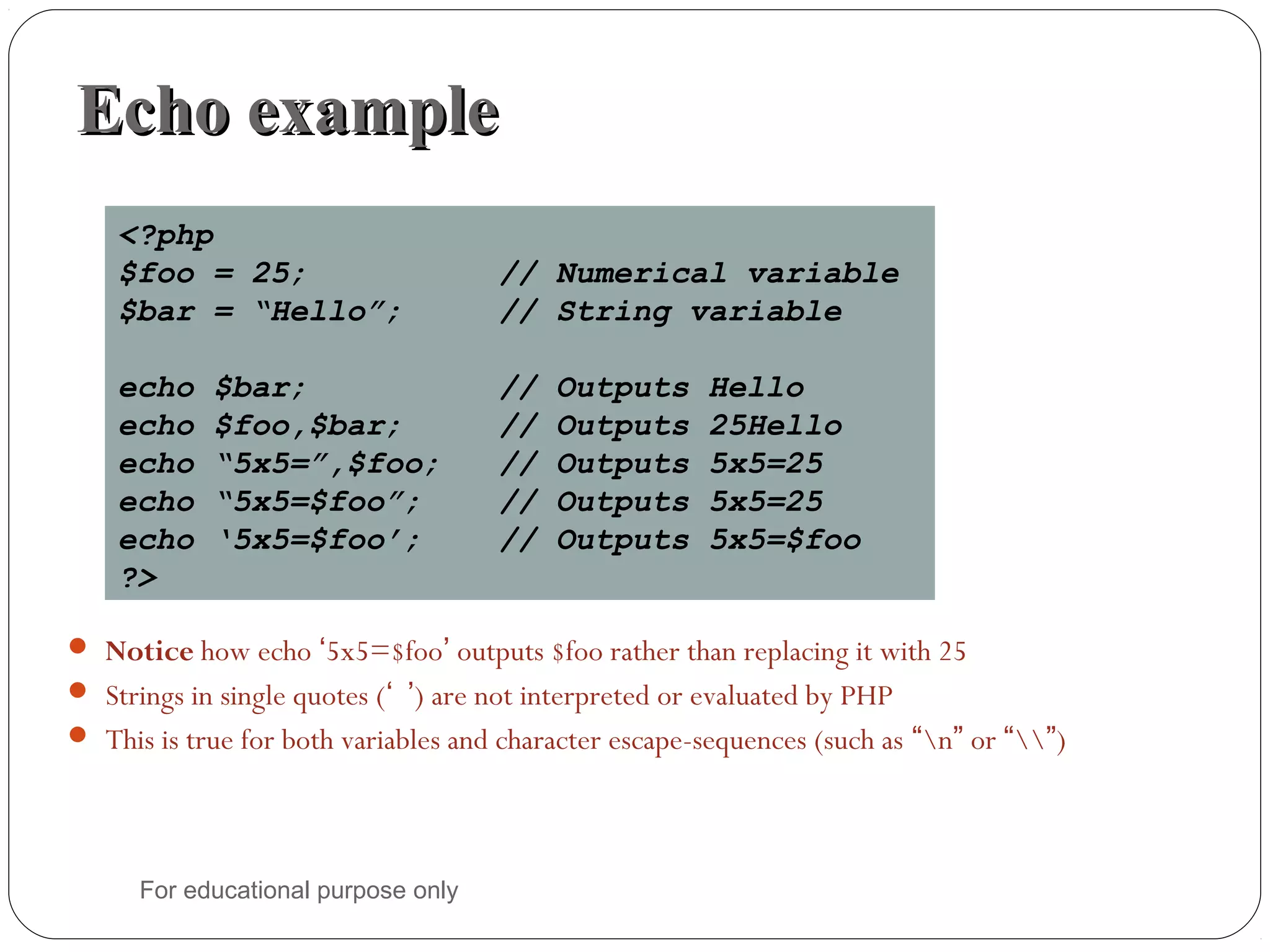 Echo exampleEcho example  Notice how echo ‘5x5=$foo’ outputs $foo rather than replacing it with 25  Strings in single quotes (‘ ’) are not interpreted or evaluated by PHP  This is true for both variables and character escape-sequences (such as “n” or “”) <?php $foo = 25; // Numerical variable $bar = “Hello”; // String variable echo $bar; // Outputs Hello echo $foo,$bar; // Outputs 25Hello echo “5x5=”,$foo; // Outputs 5x5=25 echo “5x5=$foo”; // Outputs 5x5=25 echo ‘5x5=$foo’; // Outputs 5x5=$foo ?> For educational purpose only 