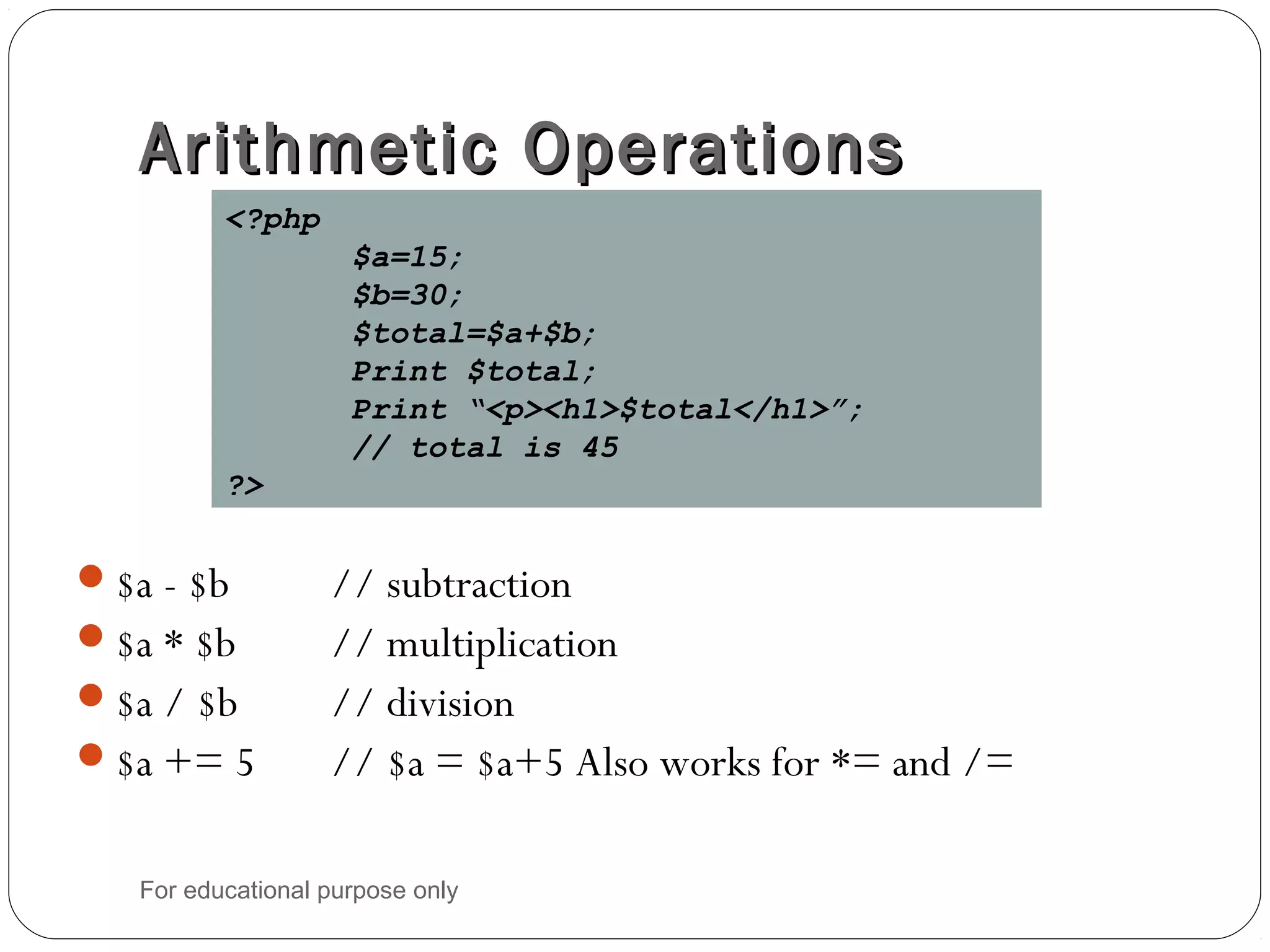 Arithmetic OperationsArithmetic Operations $a - $b // subtraction $a * $b // multiplication $a / $b // division $a += 5 // $a = $a+5 Also works for *= and /= <?php $a=15; $b=30; $total=$a+$b; Print $total; Print “<p><h1>$total</h1>”; // total is 45 ?> For educational purpose only 