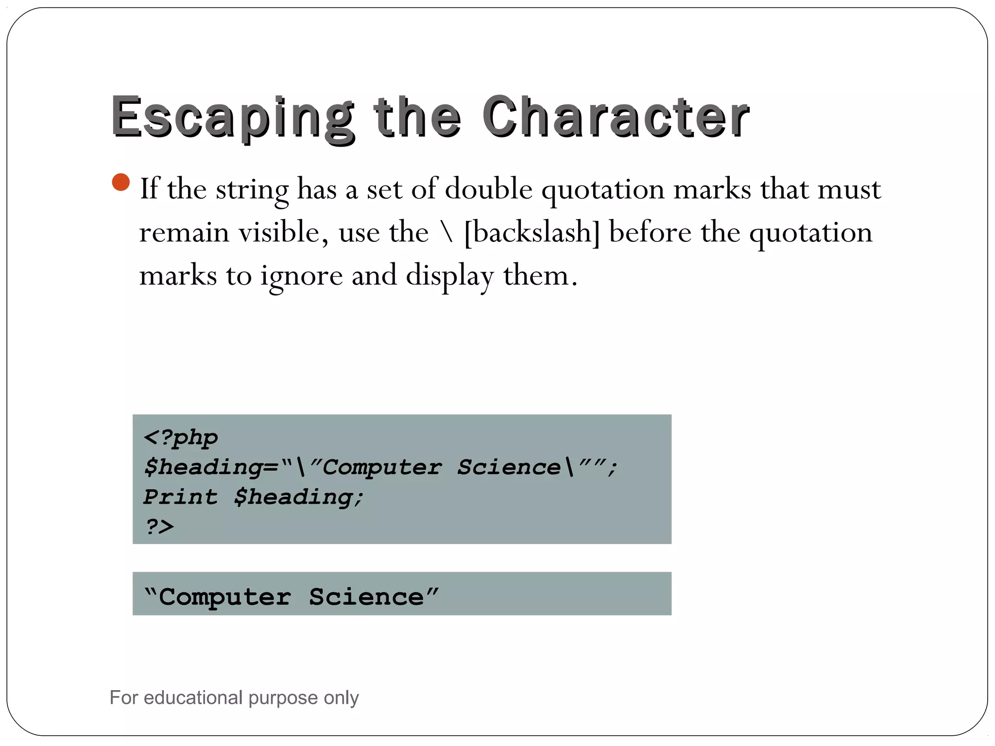 Escaping the CharacterEscaping the Character If the string has a set of double quotation marks that must remain visible, use the [backslash] before the quotation marks to ignore and display them. <?php $heading=“”Computer Science””; Print $heading; ?> “Computer Science” For educational purpose only 