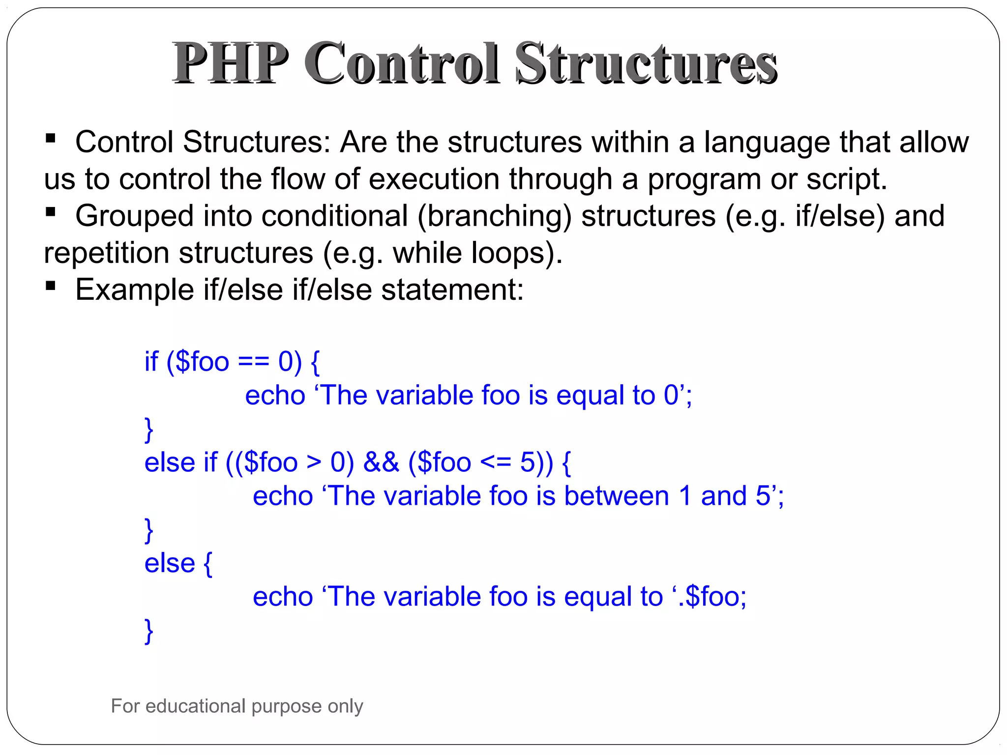 PHP Control StructuresPHP Control Structures  Control Structures: Are the structures within a language that allow us to control the flow of execution through a program or script.  Grouped into conditional (branching) structures (e.g. if/else) and repetition structures (e.g. while loops).  Example if/else if/else statement: if ($foo == 0) { echo ‘The variable foo is equal to 0’; } else if (($foo > 0) && ($foo <= 5)) { echo ‘The variable foo is between 1 and 5’; } else { echo ‘The variable foo is equal to ‘.$foo; } For educational purpose only 