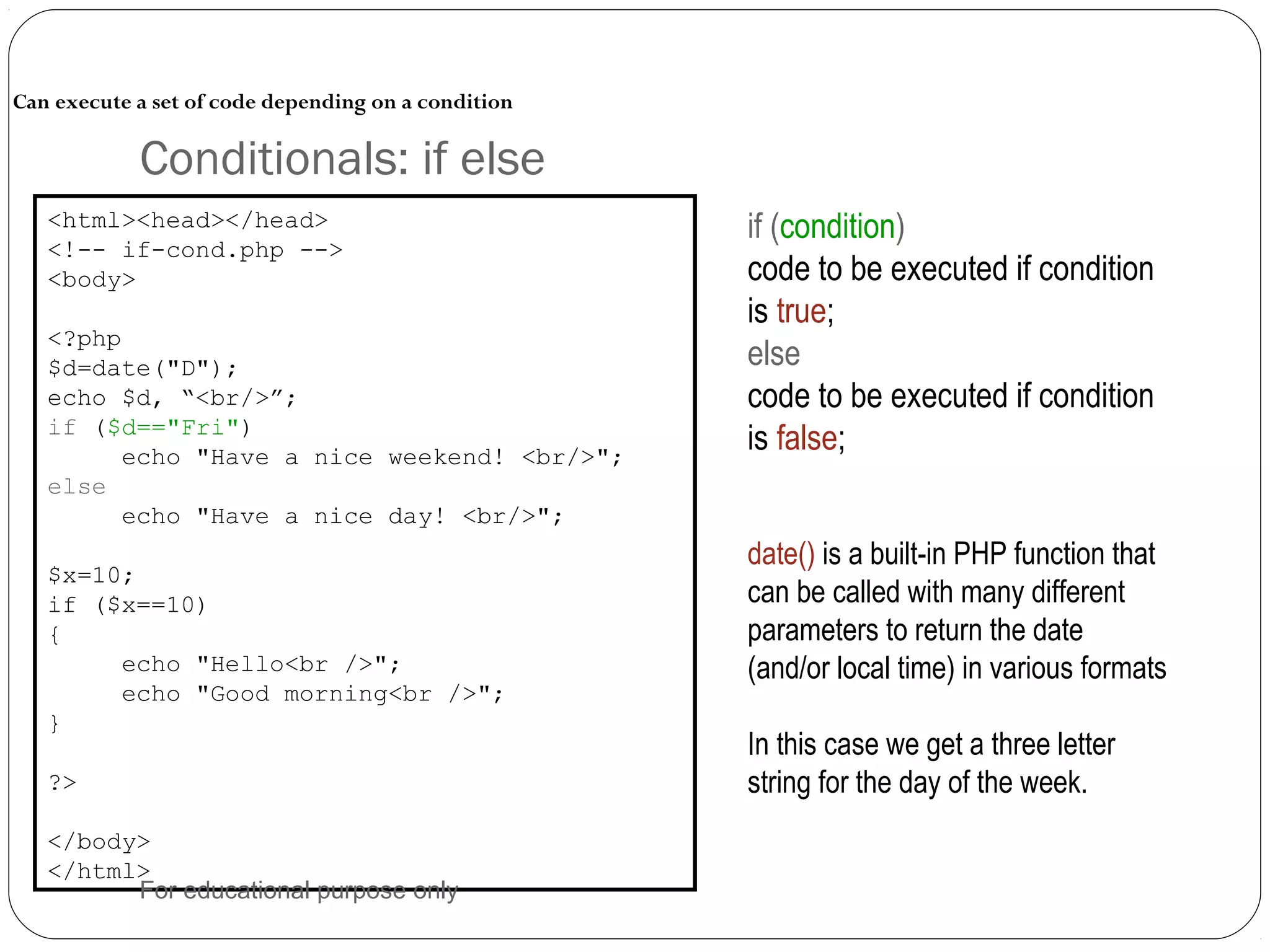 Conditionals: if else Can execute a set of code depending on a condition <html><head></head> <!-- if-cond.php --> <body> <?php $d=date("D"); echo $d, “<br/>”; if ($d=="Fri") echo "Have a nice weekend! <br/>"; else echo "Have a nice day! <br/>"; $x=10; if ($x==10) { echo "Hello<br />"; echo "Good morning<br />"; } ?> </body> </html> if (condition) code to be executed if condition is true; else code to be executed if condition is false; date() is a built-in PHP function that can be called with many different parameters to return the date (and/or local time) in various formats In this case we get a three letter string for the day of the week. For educational purpose only 
