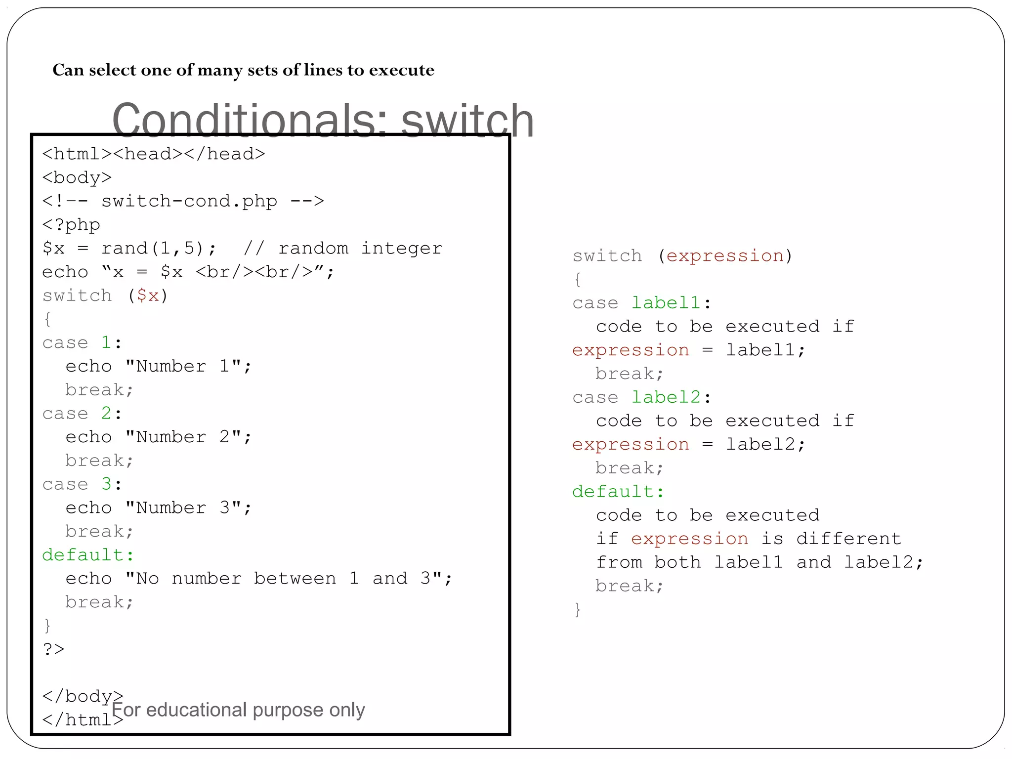 Conditionals: switch Can select one of many sets of lines to execute <html><head></head> <body> <!–- switch-cond.php --> <?php $x = rand(1,5); // random integer echo “x = $x <br/><br/>”; switch ($x) { case 1: echo "Number 1"; break; case 2: echo "Number 2"; break; case 3: echo "Number 3"; break; default: echo "No number between 1 and 3"; break; } ?> </body> </html> switch (expression) { case label1: code to be executed if expression = label1; break; case label2: code to be executed if expression = label2; break; default: code to be executed if expression is different from both label1 and label2; break; } For educational purpose only 