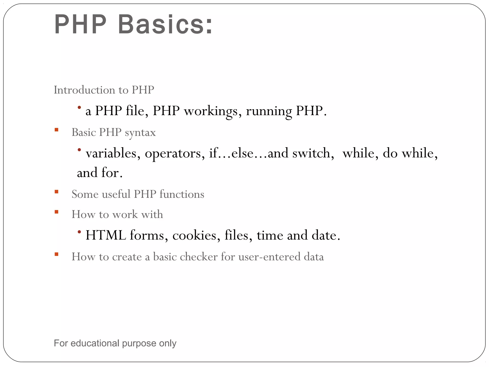 PHP Basics: Introduction to PHP • a PHP file, PHP workings, running PHP.  Basic PHP syntax • variables, operators, if...else...and switch, while, do while, and for.  Some useful PHP functions  How to work with • HTML forms, cookies, files, time and date.  How to create a basic checker for user-entered data For educational purpose only 