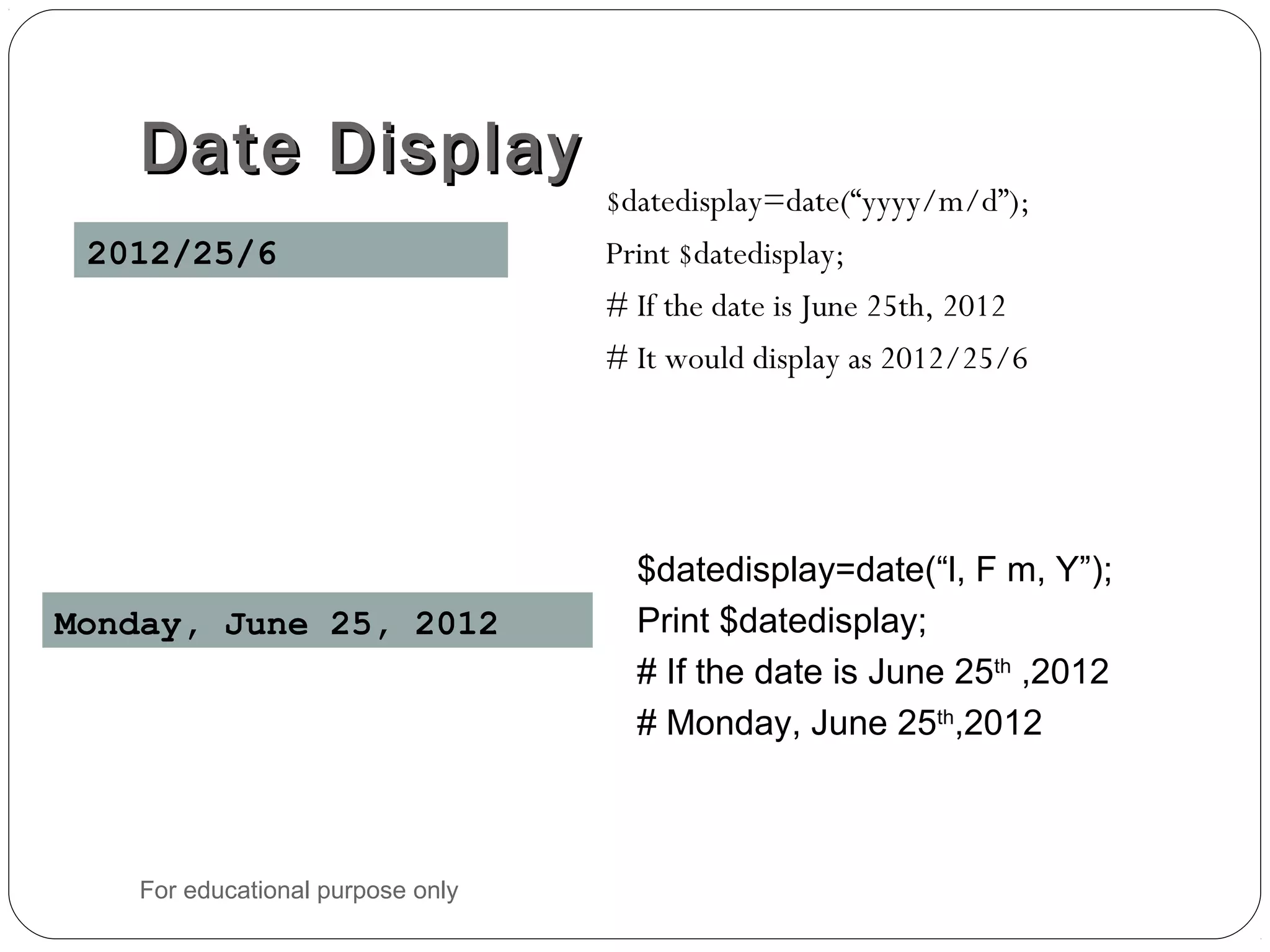 Date DisplayDate Display $datedisplay=date(“yyyy/m/d”); Print $datedisplay; # If the date is June 25th, 2012 # It would display as 2012/25/6 2012/25/6 $datedisplay=date(“l, F m, Y”); Print $datedisplay; # If the date is June 25th ,2012 # Monday, June 25th ,2012 Monday, June 25, 2012 For educational purpose only 