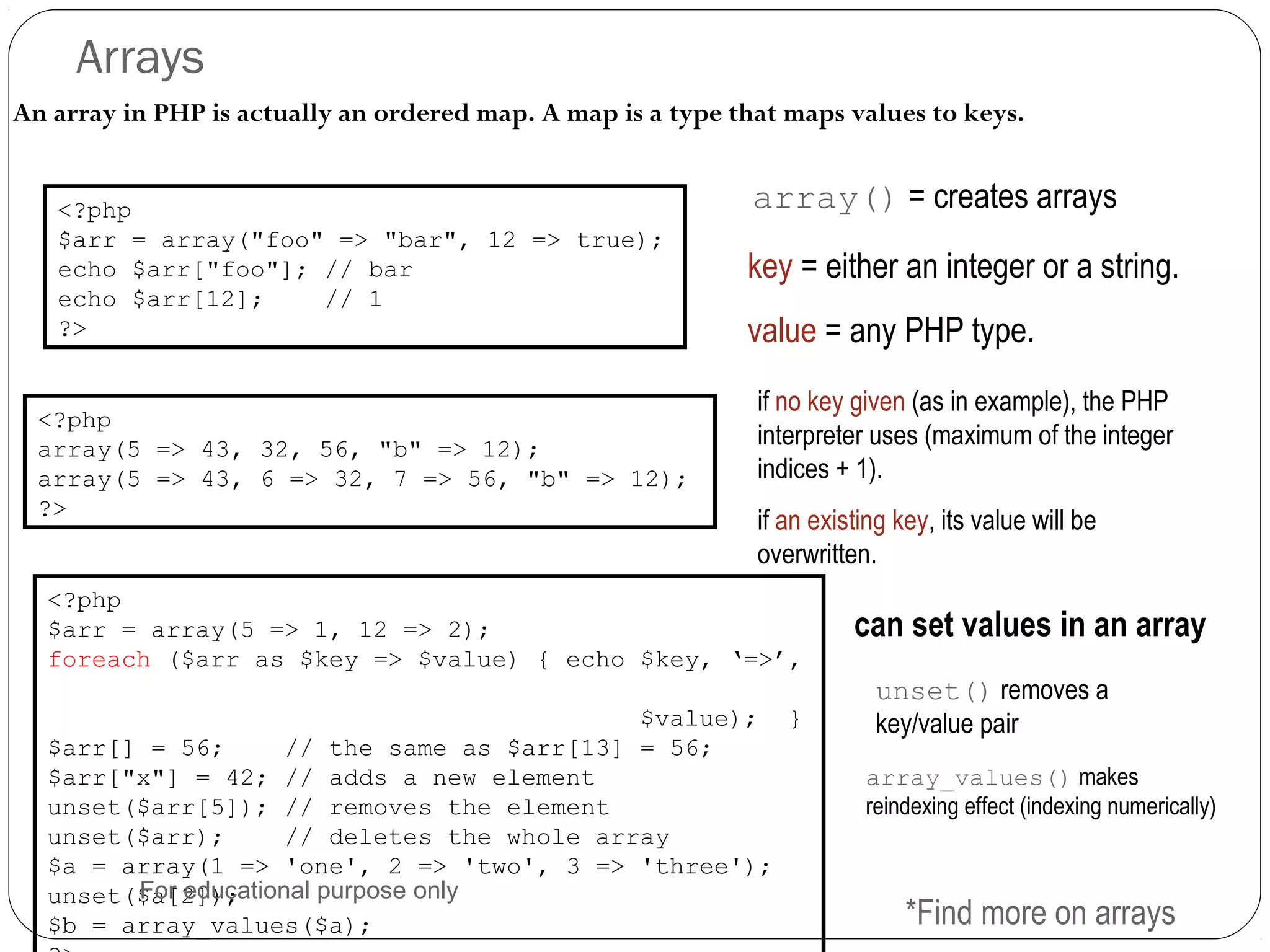 Arrays An array in PHP is actually an ordered map. A map is a type that maps values to keys. array() = creates arrays<?php $arr = array("foo" => "bar", 12 => true); echo $arr["foo"]; // bar echo $arr[12]; // 1 ?> key = either an integer or a string. value = any PHP type. <?php array(5 => 43, 32, 56, "b" => 12); array(5 => 43, 6 => 32, 7 => 56, "b" => 12); ?> if no key given (as in example), the PHP interpreter uses (maximum of the integer indices + 1). if an existing key, its value will be overwritten. <?php $arr = array(5 => 1, 12 => 2); foreach ($arr as $key => $value) { echo $key, ‘=>’, $value); } $arr[] = 56; // the same as $arr[13] = 56; $arr["x"] = 42; // adds a new element unset($arr[5]); // removes the element unset($arr); // deletes the whole array $a = array(1 => 'one', 2 => 'two', 3 => 'three'); unset($a[2]); $b = array_values($a); can set values in an array unset() removes a key/value pair *Find more on arrays array_values() makes reindexing effect (indexing numerically) For educational purpose only 