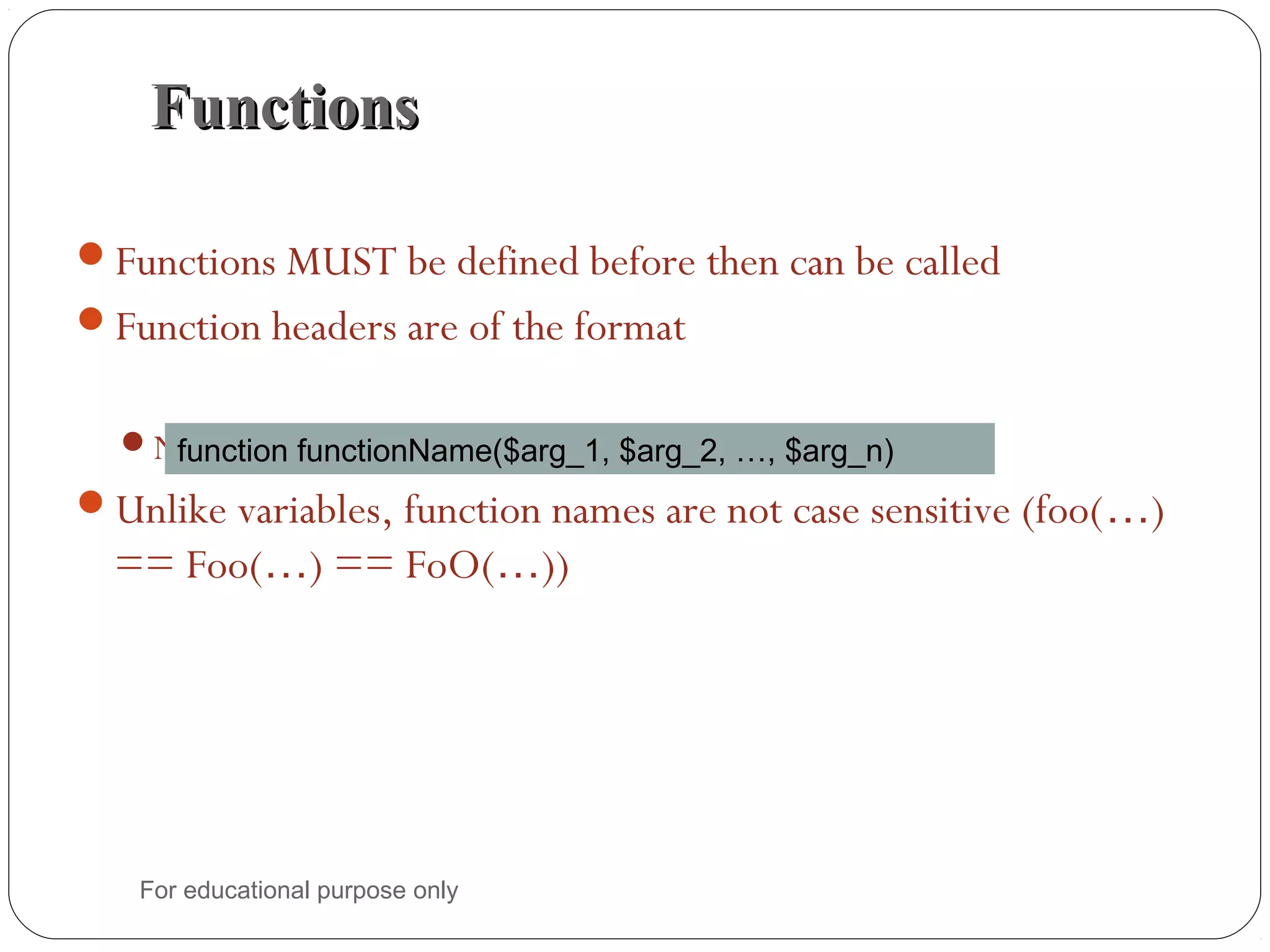 FunctionsFunctions Functions MUST be defined before then can be called Function headers are of the format Note that no return type is specified Unlike variables, function names are not case sensitive (foo(…) == Foo(…) == FoO(…)) function functionName($arg_1, $arg_2, …, $arg_n) For educational purpose only 