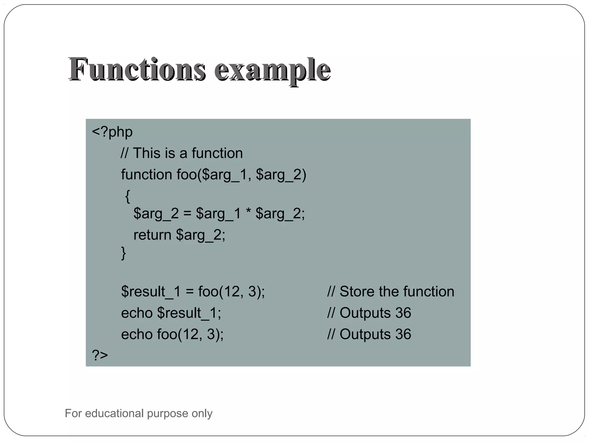 Functions exampleFunctions example <?php // This is a function function foo($arg_1, $arg_2) { $arg_2 = $arg_1 * $arg_2; return $arg_2; } $result_1 = foo(12, 3); // Store the function echo $result_1; // Outputs 36 echo foo(12, 3); // Outputs 36 ?> For educational purpose only 