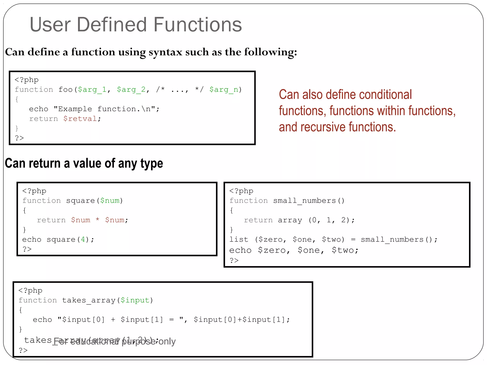 User Defined Functions Can define a function using syntax such as the following: <?php function foo($arg_1, $arg_2, /* ..., */ $arg_n) { echo "Example function.n"; return $retval; } ?> Can also define conditional functions, functions within functions, and recursive functions. <?php function square($num) { return $num * $num; } echo square(4); ?> <?php function small_numbers() { return array (0, 1, 2); } list ($zero, $one, $two) = small_numbers(); echo $zero, $one, $two; ?> Can return a value of any type <?php function takes_array($input) { echo "$input[0] + $input[1] = ", $input[0]+$input[1]; } takes_array(array(1,2)); ?> For educational purpose only 