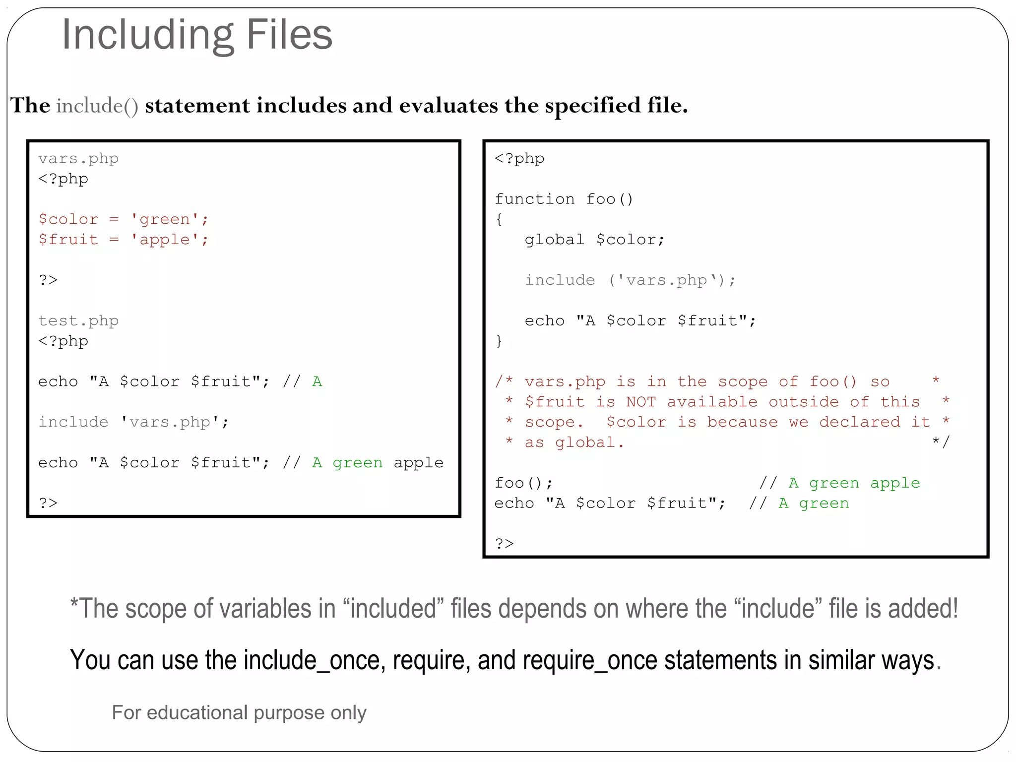 Including Files The include() statement includes and evaluates the specified file. vars.php <?php $color = 'green'; $fruit = 'apple'; ?> test.php <?php echo "A $color $fruit"; // A include 'vars.php'; echo "A $color $fruit"; // A green apple ?> *The scope of variables in “included” files depends on where the “include” file is added! You can use the include_once, require, and require_once statements in similar ways. <?php function foo() { global $color; include ('vars.php‘); echo "A $color $fruit"; } /* vars.php is in the scope of foo() so * * $fruit is NOT available outside of this * * scope. $color is because we declared it * * as global. */ foo(); // A green apple echo "A $color $fruit"; // A green ?> For educational purpose only 