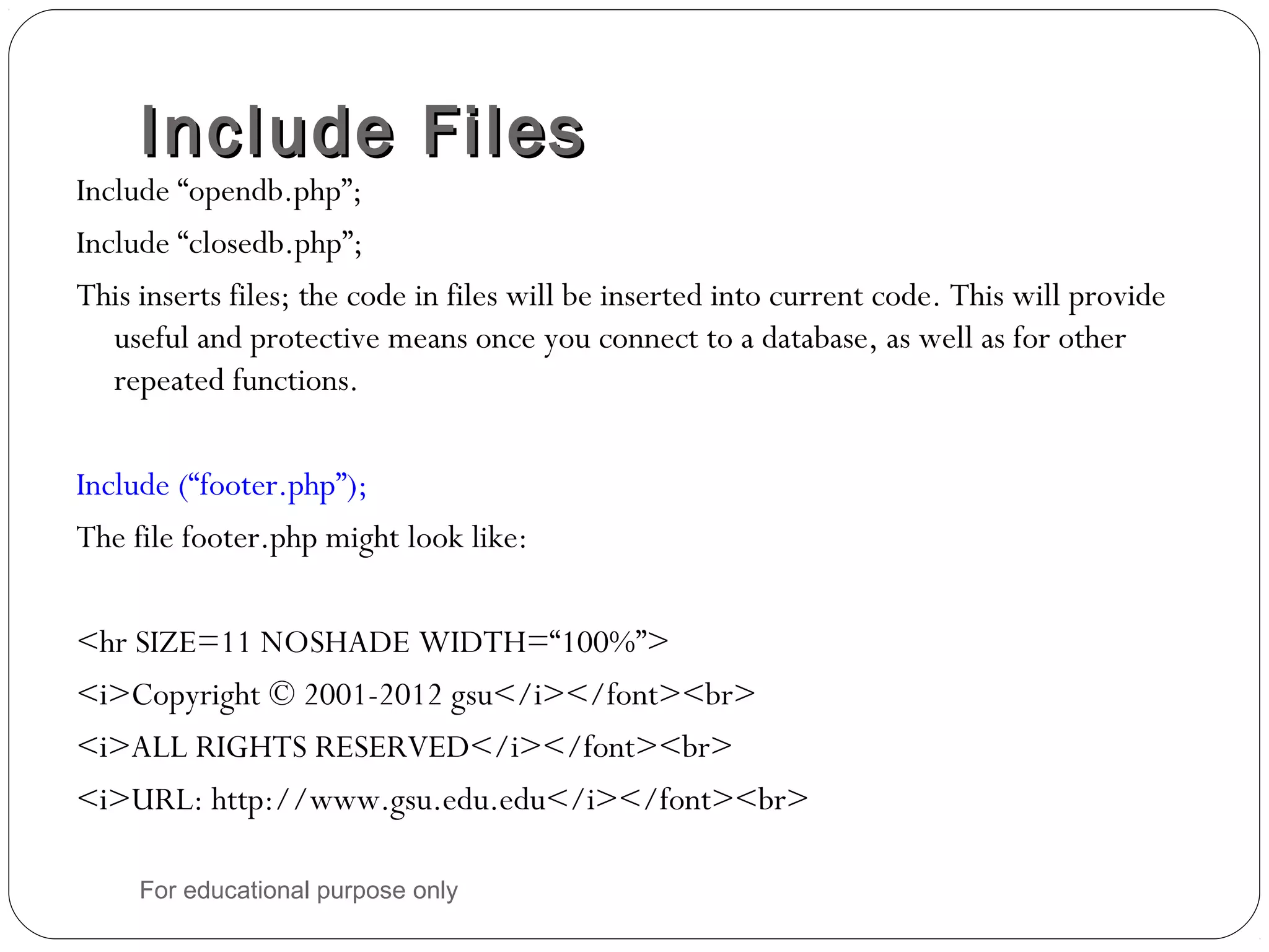 Include FilesInclude Files Include “opendb.php”; Include “closedb.php”; This inserts files; the code in files will be inserted into current code. This will provide useful and protective means once you connect to a database, as well as for other repeated functions. Include (“footer.php”); The file footer.php might look like: <hr SIZE=11 NOSHADE WIDTH=“100%”> <i>Copyright © 2001-2012 gsu</i></font><br> <i>ALL RIGHTS RESERVED</i></font><br> <i>URL: http://www.gsu.edu.edu</i></font><br> For educational purpose only 