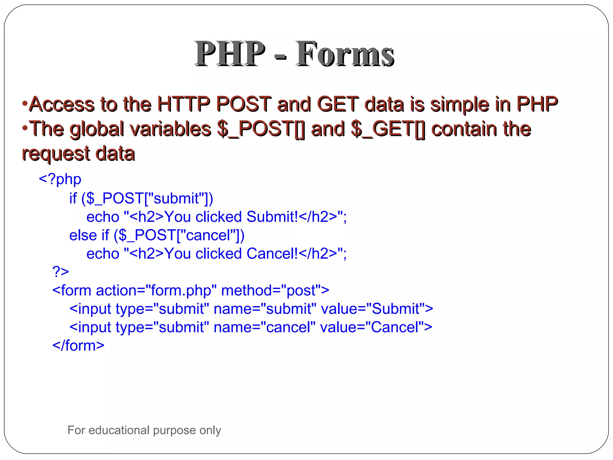 PHP - FormsPHP - Forms •Access to the HTTP POST and GET data is simple in PHPAccess to the HTTP POST and GET data is simple in PHP •The global variables $_POST[] and $_GET[] contain theThe global variables $_POST[] and $_GET[] contain the request datarequest data <?php if ($_POST["submit"]) echo "<h2>You clicked Submit!</h2>"; else if ($_POST["cancel"]) echo "<h2>You clicked Cancel!</h2>"; ?> <form action="form.php" method="post"> <input type="submit" name="submit" value="Submit"> <input type="submit" name="cancel" value="Cancel"> </form> For educational purpose only 