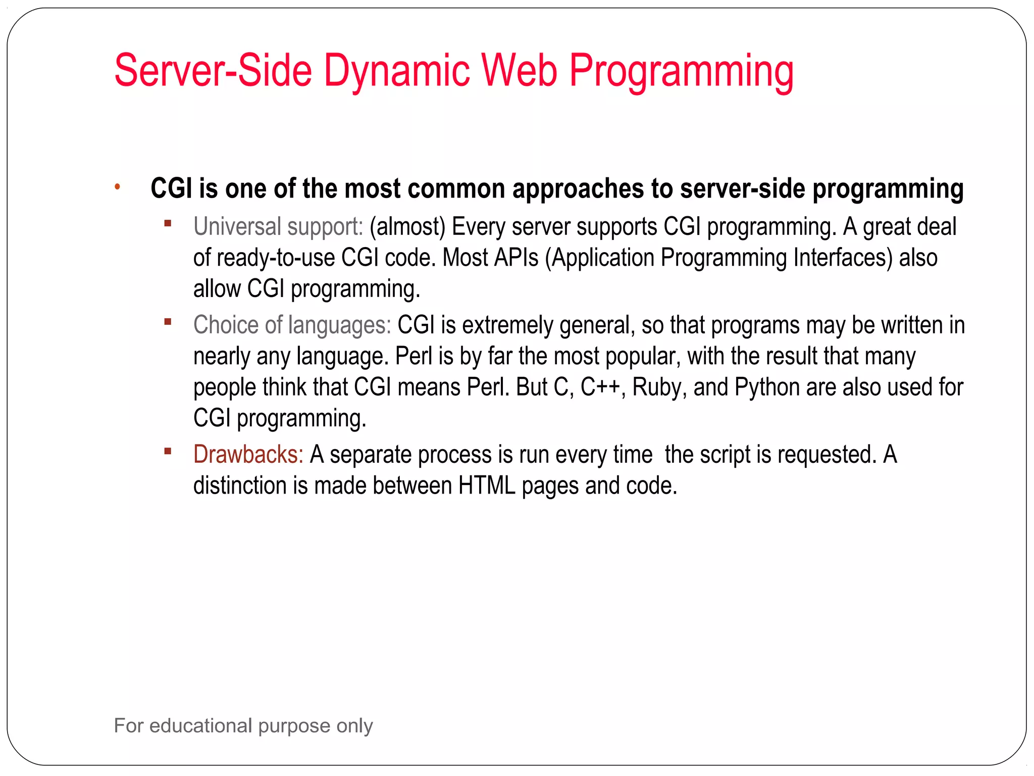 Server-Side Dynamic Web Programming • CGI is one of the most common approaches to server-side programming  Universal support: (almost) Every server supports CGI programming. A great deal of ready-to-use CGI code. Most APIs (Application Programming Interfaces) also allow CGI programming.  Choice of languages: CGI is extremely general, so that programs may be written in nearly any language. Perl is by far the most popular, with the result that many people think that CGI means Perl. But C, C++, Ruby, and Python are also used for CGI programming.  Drawbacks: A separate process is run every time the script is requested. A distinction is made between HTML pages and code. For educational purpose only 