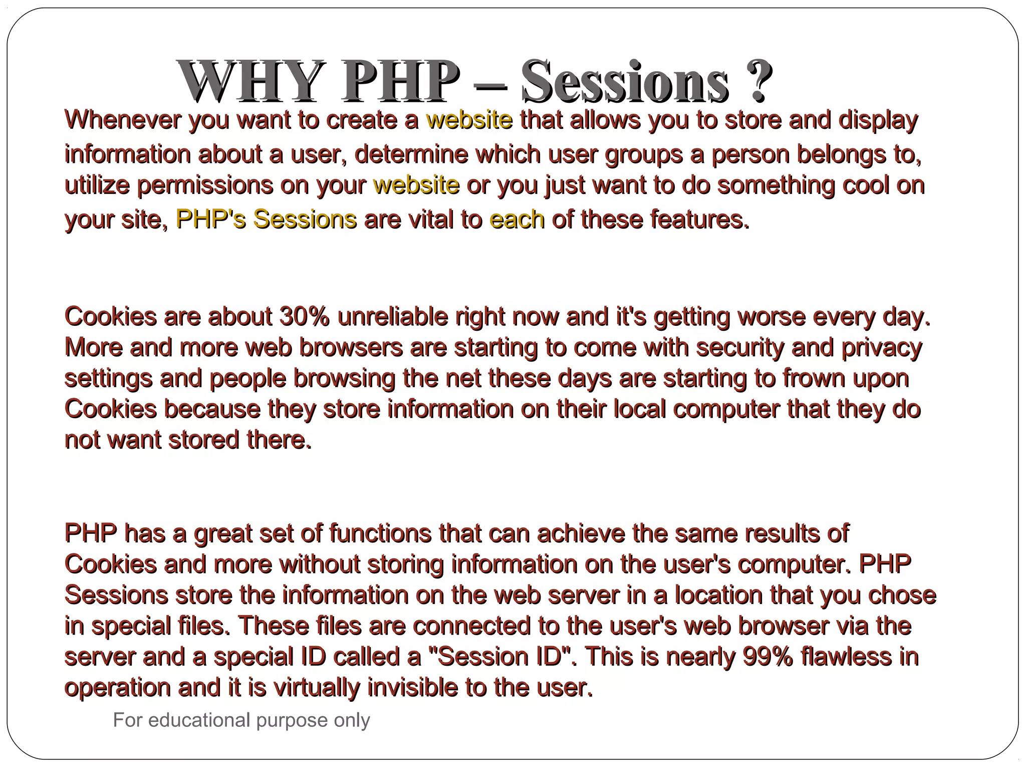 WHY PHP – Sessions ?WHY PHP – Sessions ?Whenever you want to create aWhenever you want to create a websitewebsite that allows you to store and displaythat allows you to store and display information about a user, determine which user groups a person belongs to,information about a user, determine which user groups a person belongs to, utilize permissions on yourutilize permissions on your websitewebsite or you just want to do something cool onor you just want to do something cool on your site,your site, PHP's SessionsPHP's Sessions are vital toare vital to eacheach of these features.of these features. Cookies are about 30% unreliable right now and it's getting worse every day.Cookies are about 30% unreliable right now and it's getting worse every day. More and more web browsers are starting to come with security and privacyMore and more web browsers are starting to come with security and privacy settings and people browsing the net these days are starting to frown uponsettings and people browsing the net these days are starting to frown upon Cookies because they store information on their local computer that they doCookies because they store information on their local computer that they do not want stored there.not want stored there. PHP has a great set of functions that can achieve the same results ofPHP has a great set of functions that can achieve the same results of Cookies and more without storing information on the user's computer. PHPCookies and more without storing information on the user's computer. PHP Sessions store the information on the web server in a location that you choseSessions store the information on the web server in a location that you chose in special files. These files are connected to the user's web browser via thein special files. These files are connected to the user's web browser via the server and a special ID called a "Session ID". This is nearly 99% flawless inserver and a special ID called a "Session ID". This is nearly 99% flawless in operation and it is virtually invisible to the user.operation and it is virtually invisible to the user. For educational purpose only 