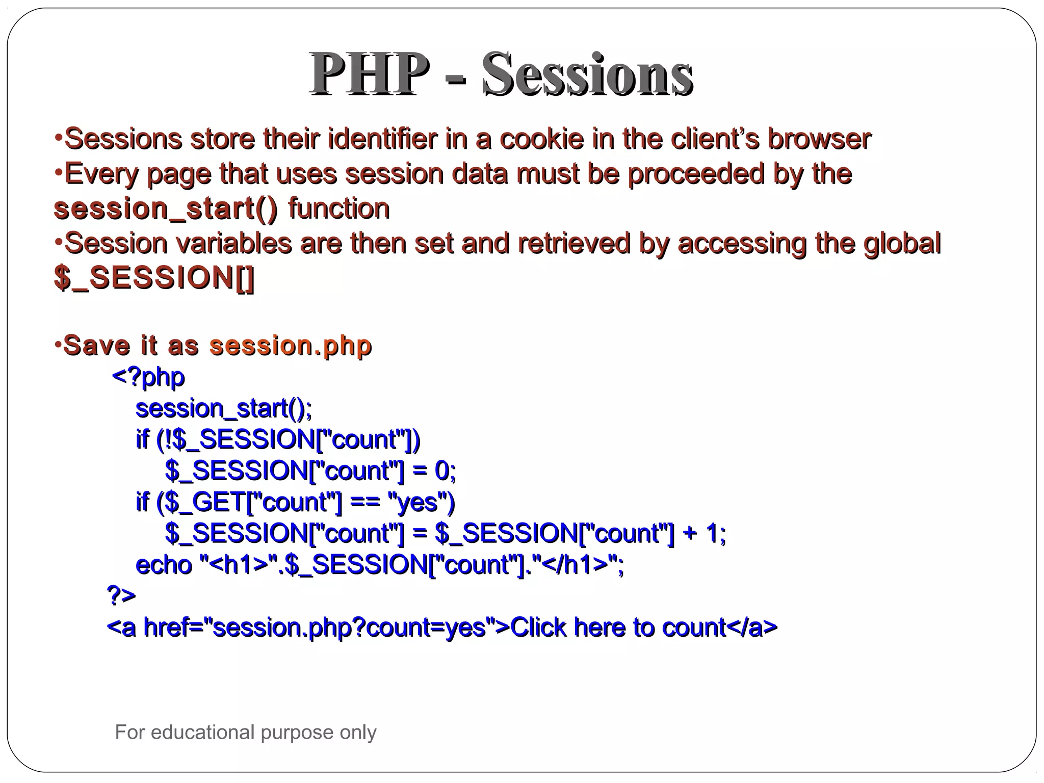 PHP - SessionsPHP - Sessions •Sessions store their identifier in a cookie in the client’s browserSessions store their identifier in a cookie in the client’s browser •Every page that uses session data must be proceeded by theEvery page that uses session data must be proceeded by the session_start()session_start() functionfunction •Session variables are then set and retrieved by accessing the globalSession variables are then set and retrieved by accessing the global $_SESSION[]$_SESSION[] •Save it asSave it as session.phpsession.php <?php<?php session_start();session_start(); if (!$_SESSION["count"])if (!$_SESSION["count"]) $_SESSION["count"] = 0;$_SESSION["count"] = 0; if ($_GET["count"] == "yes")if ($_GET["count"] == "yes") $_SESSION["count"] = $_SESSION["count"] + 1;$_SESSION["count"] = $_SESSION["count"] + 1; echo "<h1>".$_SESSION["count"]."</h1>";echo "<h1>".$_SESSION["count"]."</h1>"; ?>?> <a href="session.php?count=yes">Click here to count</a><a href="session.php?count=yes">Click here to count</a> For educational purpose only 