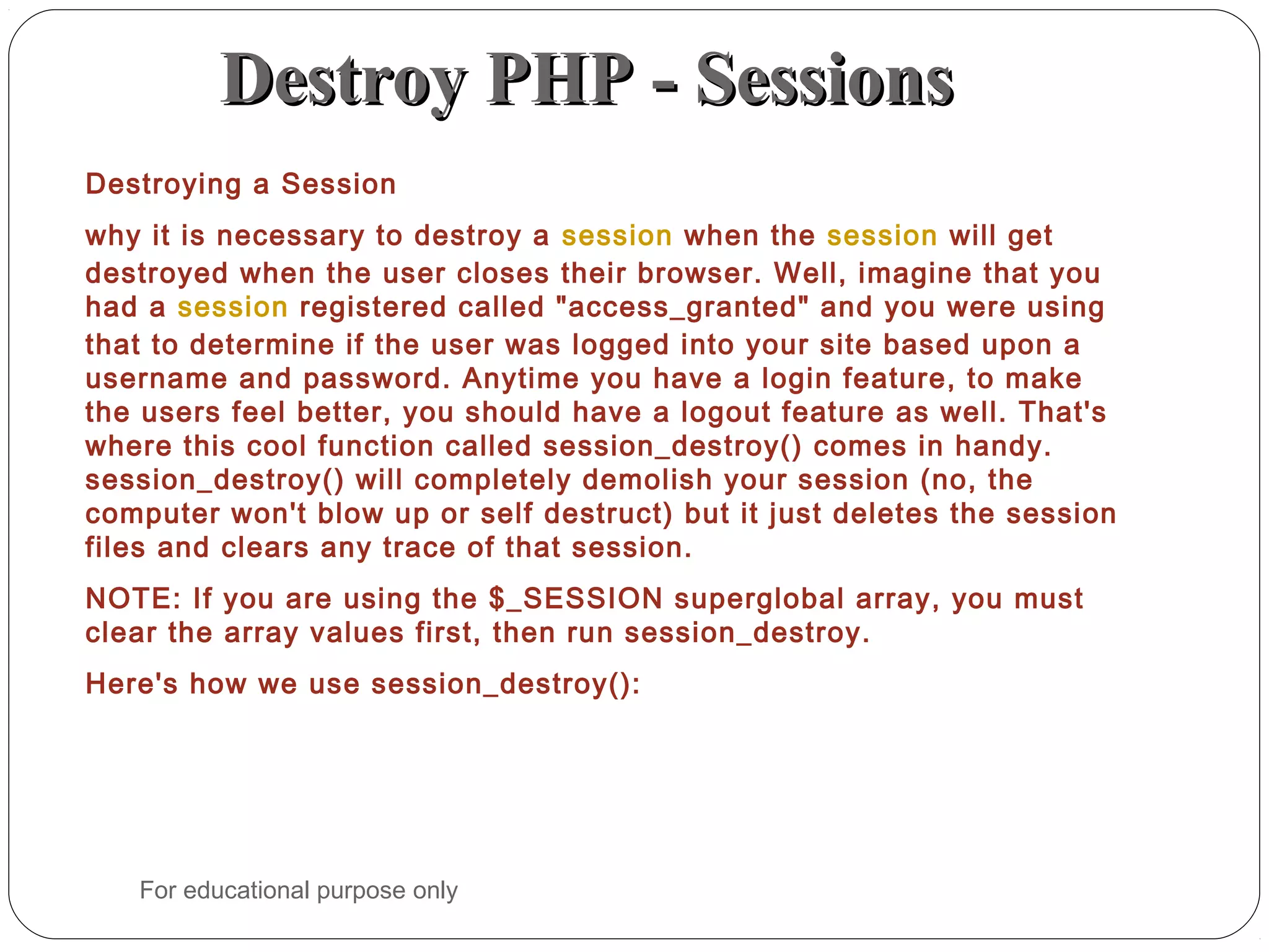 Destroy PHP - SessionsDestroy PHP - Sessions Destroying a Session why it is necessary to destroy a session when the session will get destroyed when the user closes their browser. Well, imagine that you had a session registered called "access_granted" and you were using that to determine if the user was logged into your site based upon a username and password. Anytime you have a login feature, to make the users feel better, you should have a logout feature as well. That's where this cool function called session_destroy() comes in handy. session_destroy() will completely demolish your session (no, the computer won't blow up or self destruct) but it just deletes the session files and clears any trace of that session. NOTE: If you are using the $_SESSION superglobal array, you must clear the array values first, then run session_destroy. Here's how we use session_destroy(): For educational purpose only 