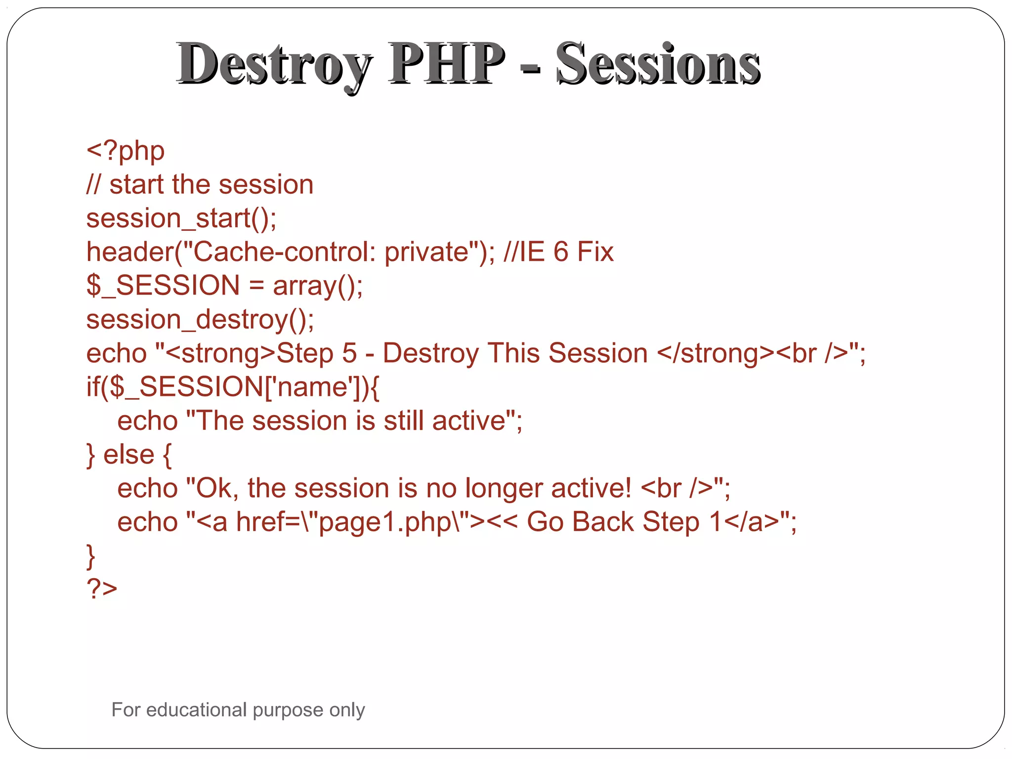 Destroy PHP - SessionsDestroy PHP - Sessions <?php // start the session session_start(); header("Cache-control: private"); //IE 6 Fix $_SESSION = array(); session_destroy(); echo "<strong>Step 5 - Destroy This Session </strong><br />"; if($_SESSION['name']){     echo "The session is still active"; } else {     echo "Ok, the session is no longer active! <br />";     echo "<a href="page1.php"><< Go Back Step 1</a>"; } ?> For educational purpose only 