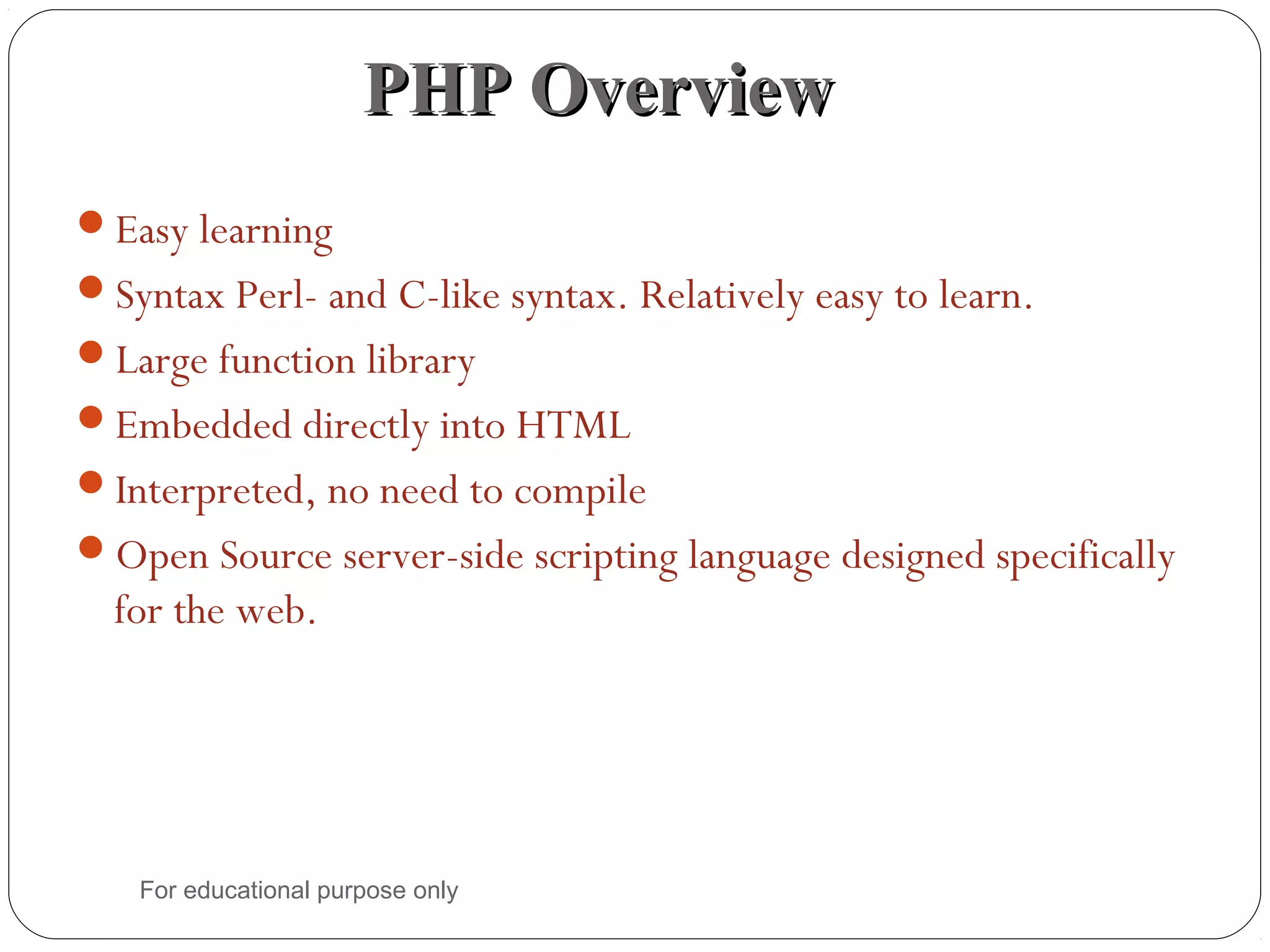 PHP OverviewPHP Overview Easy learning Syntax Perl- and C-like syntax. Relatively easy to learn. Large function library Embedded directly into HTML Interpreted, no need to compile Open Source server-side scripting language designed specifically for the web. For educational purpose only 