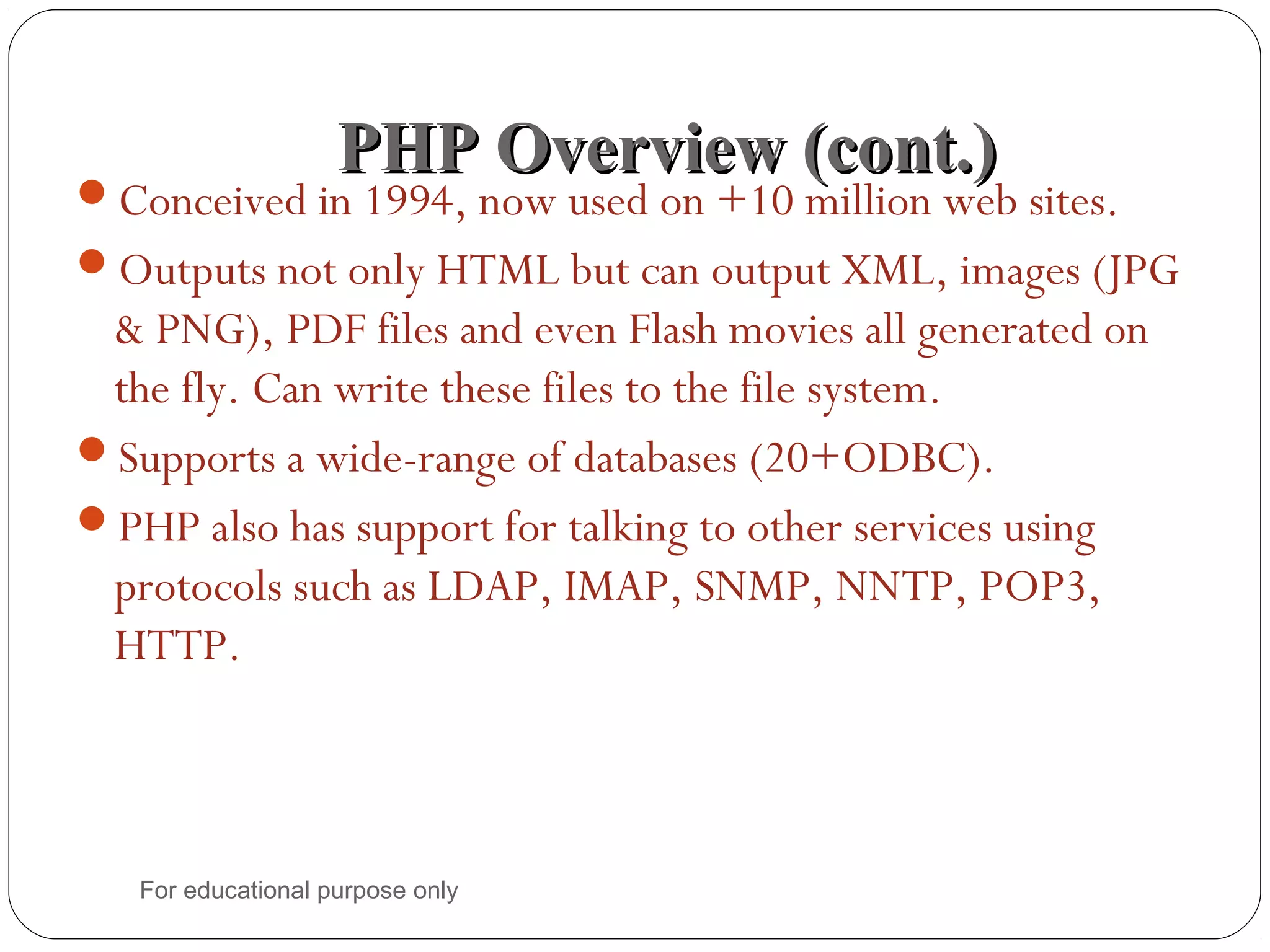PHP Overview (cont.)PHP Overview (cont.) Conceived in 1994, now used on +10 million web sites. Outputs not only HTML but can output XML, images (JPG & PNG), PDF files and even Flash movies all generated on the fly. Can write these files to the file system. Supports a wide-range of databases (20+ODBC). PHP also has support for talking to other services using protocols such as LDAP, IMAP, SNMP, NNTP, POP3, HTTP. For educational purpose only 