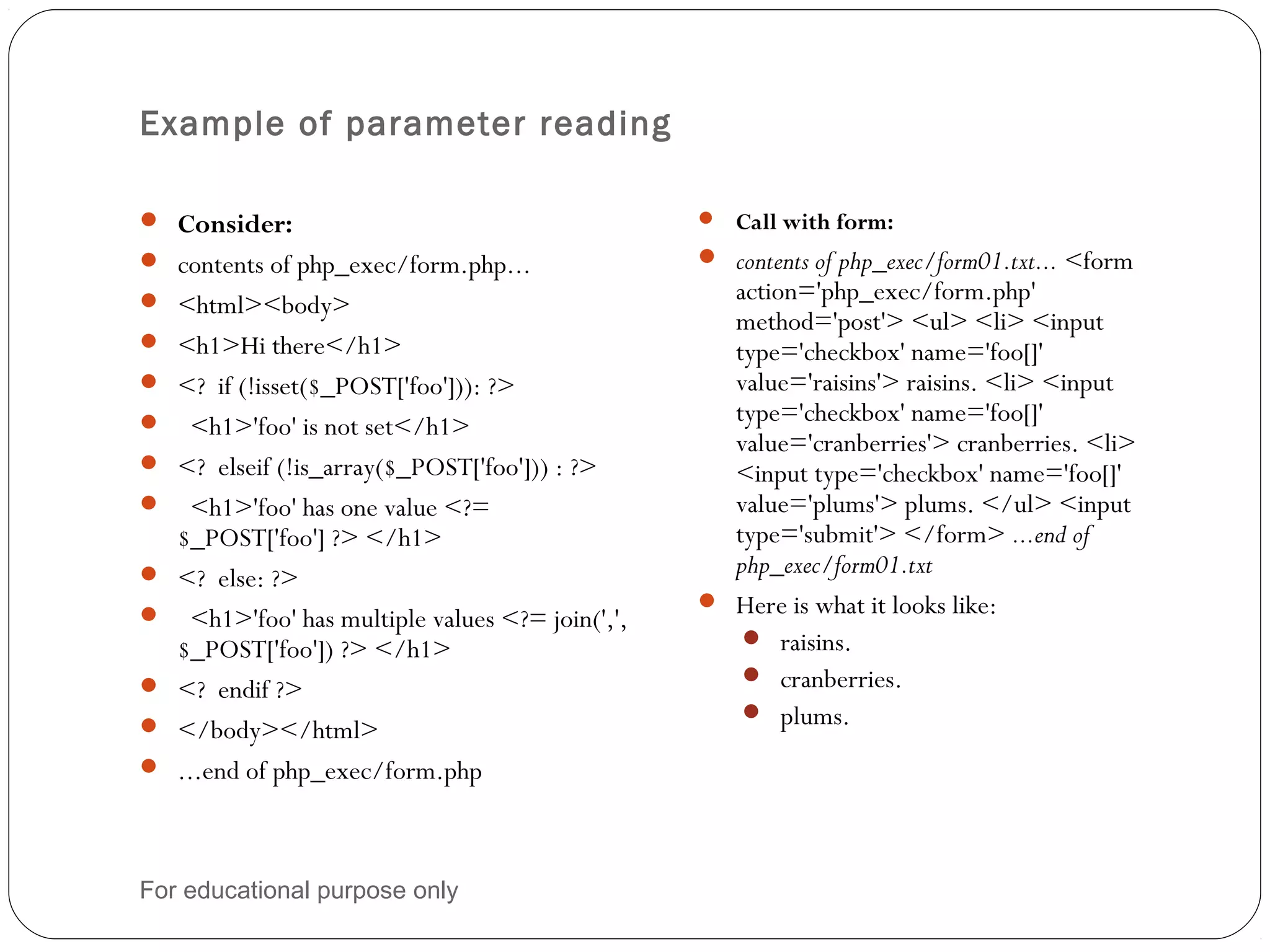 Example of parameter reading  Consider:  contents of php_exec/form.php...  <html><body>  <h1>Hi there</h1>  <? if (!isset($_POST['foo'])): ?>  <h1>'foo' is not set</h1>  <? elseif (!is_array($_POST['foo'])) : ?>  <h1>'foo' has one value <?= $_POST['foo'] ?> </h1>  <? else: ?>  <h1>'foo' has multiple values <?= join(',', $_POST['foo']) ?> </h1>  <? endif ?>  </body></html>  ...end of php_exec/form.php  Call with form:  contents of php_exec/form01.txt... <form action='php_exec/form.php' method='post'> <ul> <li> <input type='checkbox' name='foo[]' value='raisins'> raisins. <li> <input type='checkbox' name='foo[]' value='cranberries'> cranberries. <li> <input type='checkbox' name='foo[]' value='plums'> plums. </ul> <input type='submit'> </form> ...end of php_exec/form01.txt  Here is what it looks like:   raisins.   cranberries.   plums. For educational purpose only 