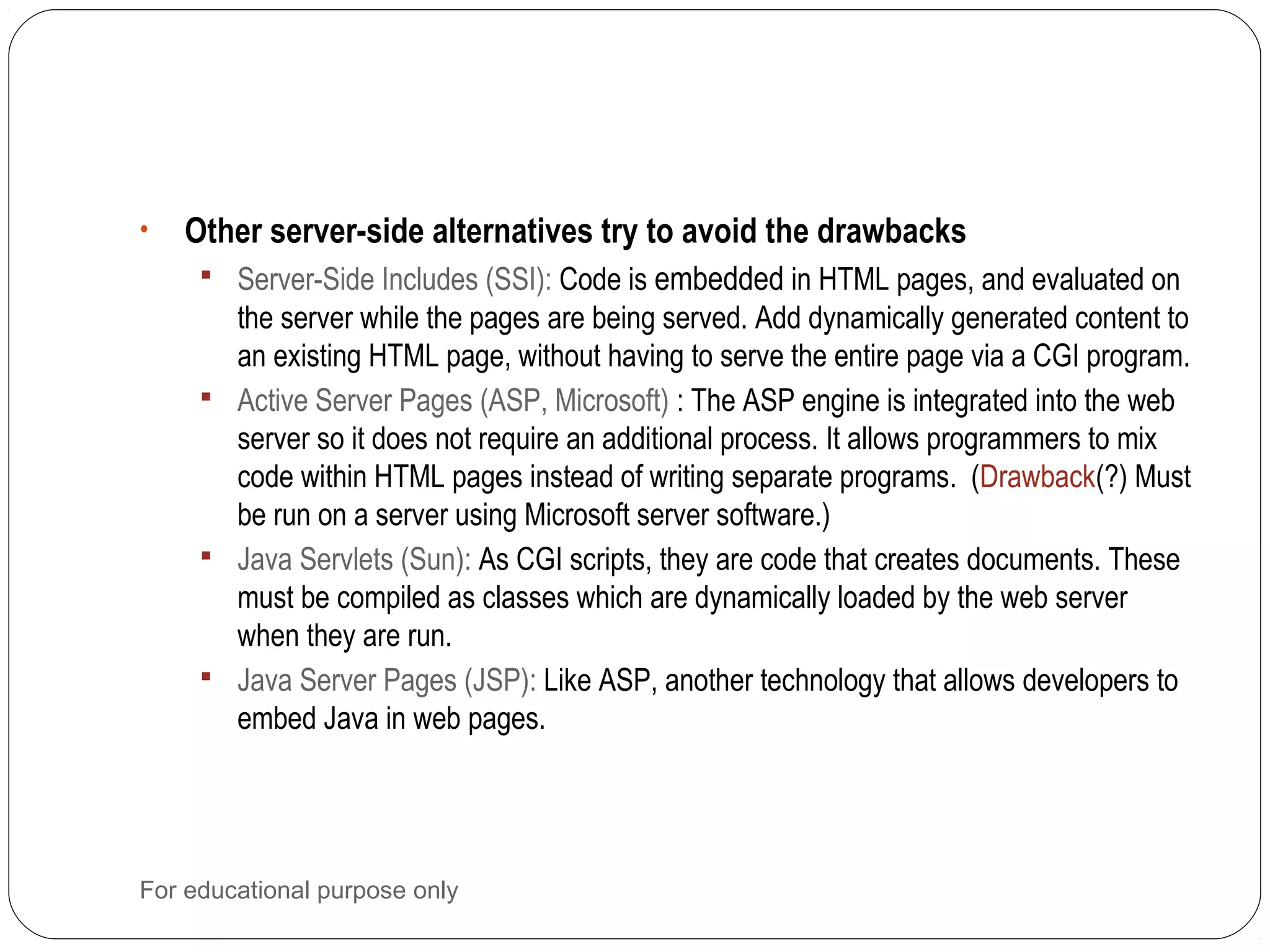 • Other server-side alternatives try to avoid the drawbacks  Server-Side Includes (SSI): Code is embedded in HTML pages, and evaluated on the server while the pages are being served. Add dynamically generated content to an existing HTML page, without having to serve the entire page via a CGI program.  Active Server Pages (ASP, Microsoft) : The ASP engine is integrated into the web server so it does not require an additional process. It allows programmers to mix code within HTML pages instead of writing separate programs. (Drawback(?) Must be run on a server using Microsoft server software.)  Java Servlets (Sun): As CGI scripts, they are code that creates documents. These must be compiled as classes which are dynamically loaded by the web server when they are run.  Java Server Pages (JSP): Like ASP, another technology that allows developers to embed Java in web pages. For educational purpose only 