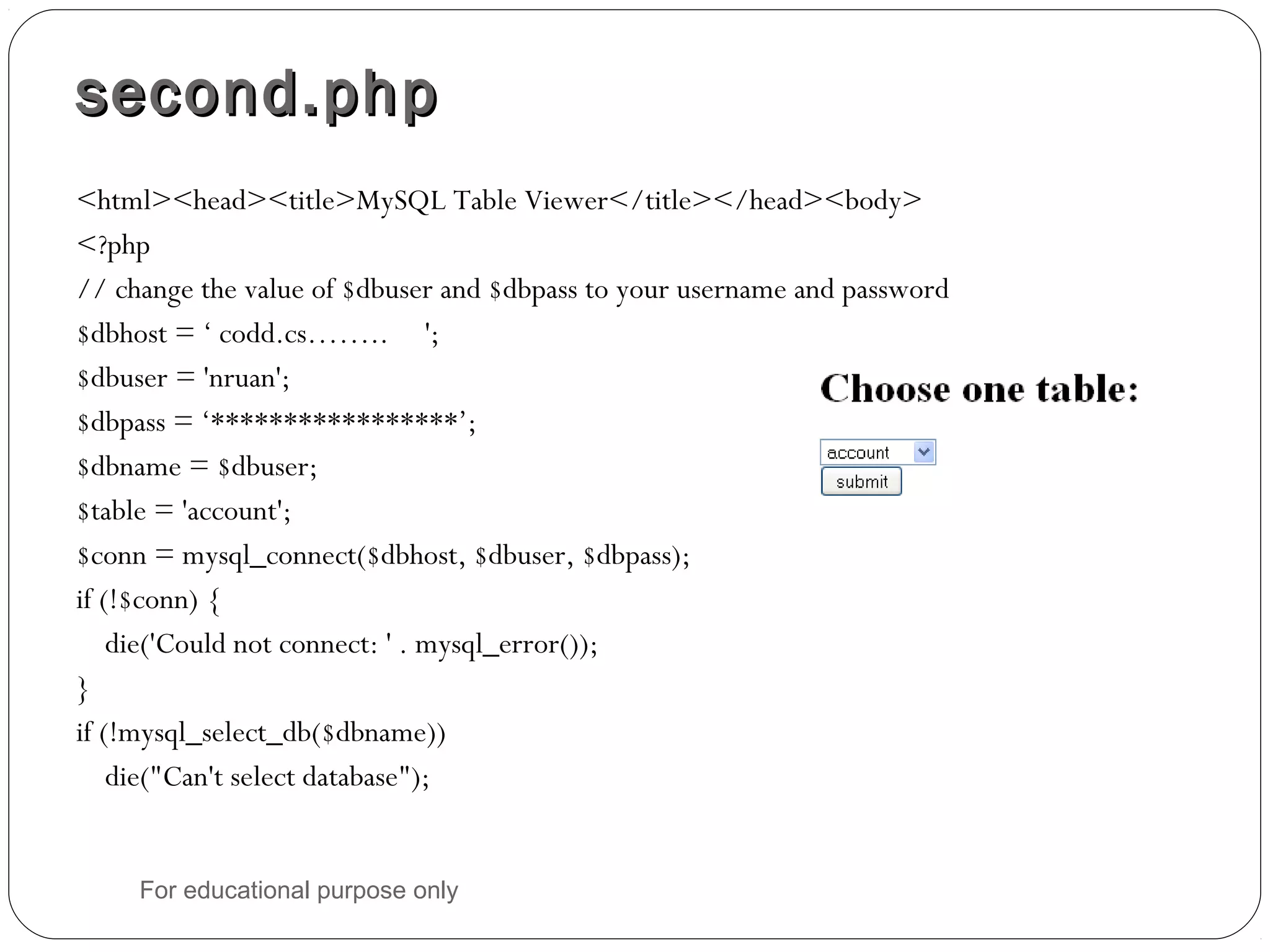 second.phpsecond.php <html><head><title>MySQL Table Viewer</title></head><body> <?php // change the value of $dbuser and $dbpass to your username and password $dbhost = ‘ codd.cs…….. '; $dbuser = 'nruan'; $dbpass = ‘*****************’; $dbname = $dbuser; $table = 'account'; $conn = mysql_connect($dbhost, $dbuser, $dbpass); if (!$conn) { die('Could not connect: ' . mysql_error()); } if (!mysql_select_db($dbname)) die("Can't select database"); For educational purpose only 