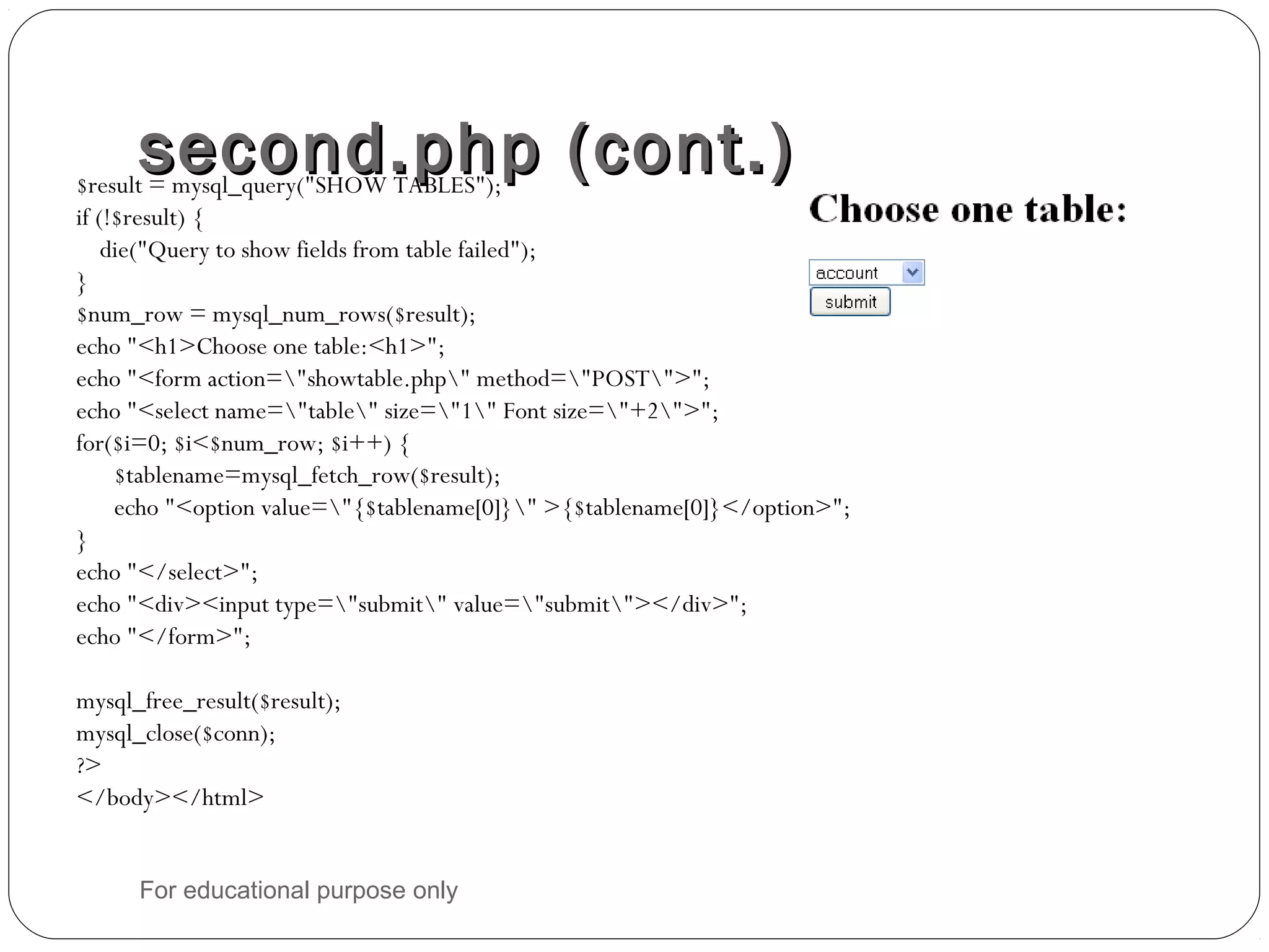 second.php (cont.)second.php (cont.)$result = mysql_query("SHOW TABLES"); if (!$result) { die("Query to show fields from table failed"); } $num_row = mysql_num_rows($result); echo "<h1>Choose one table:<h1>"; echo "<form action="showtable.php" method="POST">"; echo "<select name="table" size="1" Font size="+2">"; for($i=0; $i<$num_row; $i++) { $tablename=mysql_fetch_row($result); echo "<option value="{$tablename[0]}" >{$tablename[0]}</option>"; } echo "</select>"; echo "<div><input type="submit" value="submit"></div>"; echo "</form>"; mysql_free_result($result); mysql_close($conn); ?> </body></html> For educational purpose only 