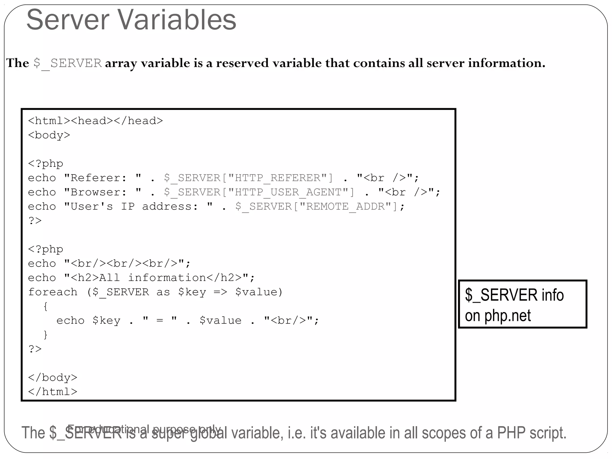 Server Variables The $_SERVER array variable is a reserved variable that contains all server information. <html><head></head> <body> <?php echo "Referer: " . $_SERVER["HTTP_REFERER"] . "<br />"; echo "Browser: " . $_SERVER["HTTP_USER_AGENT"] . "<br />"; echo "User's IP address: " . $_SERVER["REMOTE_ADDR"]; ?> <?php echo "<br/><br/><br/>"; echo "<h2>All information</h2>"; foreach ($_SERVER as $key => $value) { echo $key . " = " . $value . "<br/>"; } ?> </body> </html> The $_SERVER is a super global variable, i.e. it's available in all scopes of a PHP script. $_SERVER info on php.net For educational purpose only 