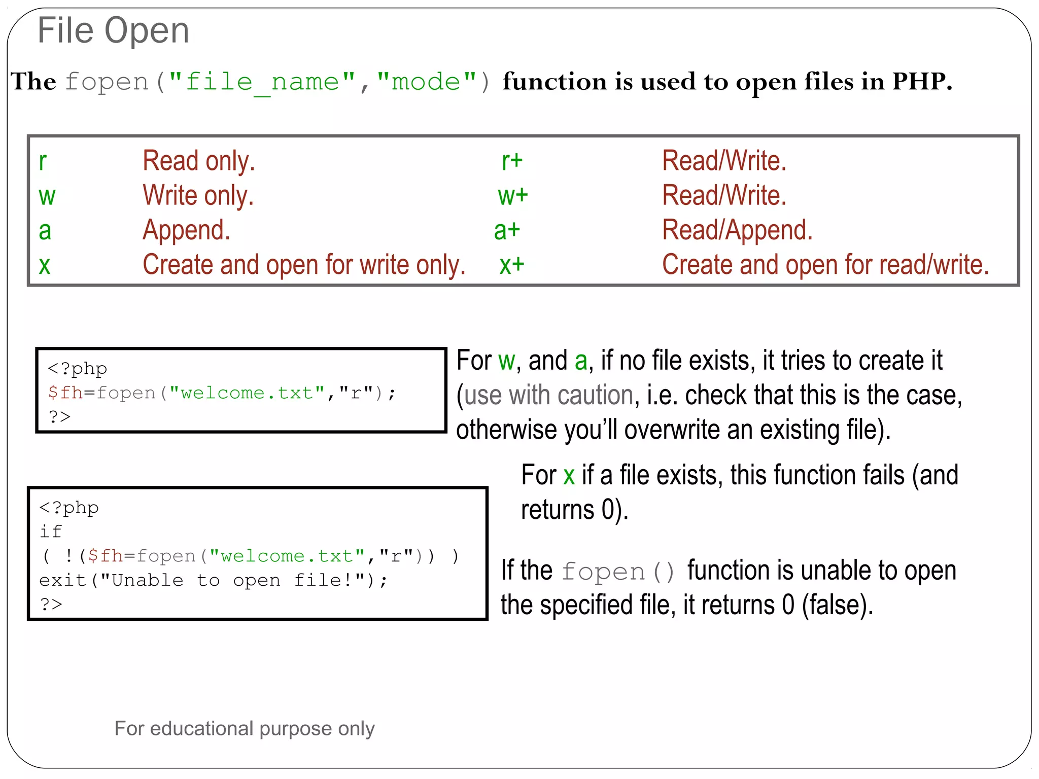File Open The fopen("file_name","mode") function is used to open files in PHP. <?php $fh=fopen("welcome.txt","r"); ?> r Read only. r+ Read/Write. w Write only. w+ Read/Write. a Append. a+ Read/Append. x Create and open for write only. x+ Create and open for read/write. If the fopen() function is unable to open the specified file, it returns 0 (false). <?php if ( !($fh=fopen("welcome.txt","r")) ) exit("Unable to open file!"); ?> For w, and a, if no file exists, it tries to create it (use with caution, i.e. check that this is the case, otherwise you’ll overwrite an existing file). For x if a file exists, this function fails (and returns 0). For educational purpose only 