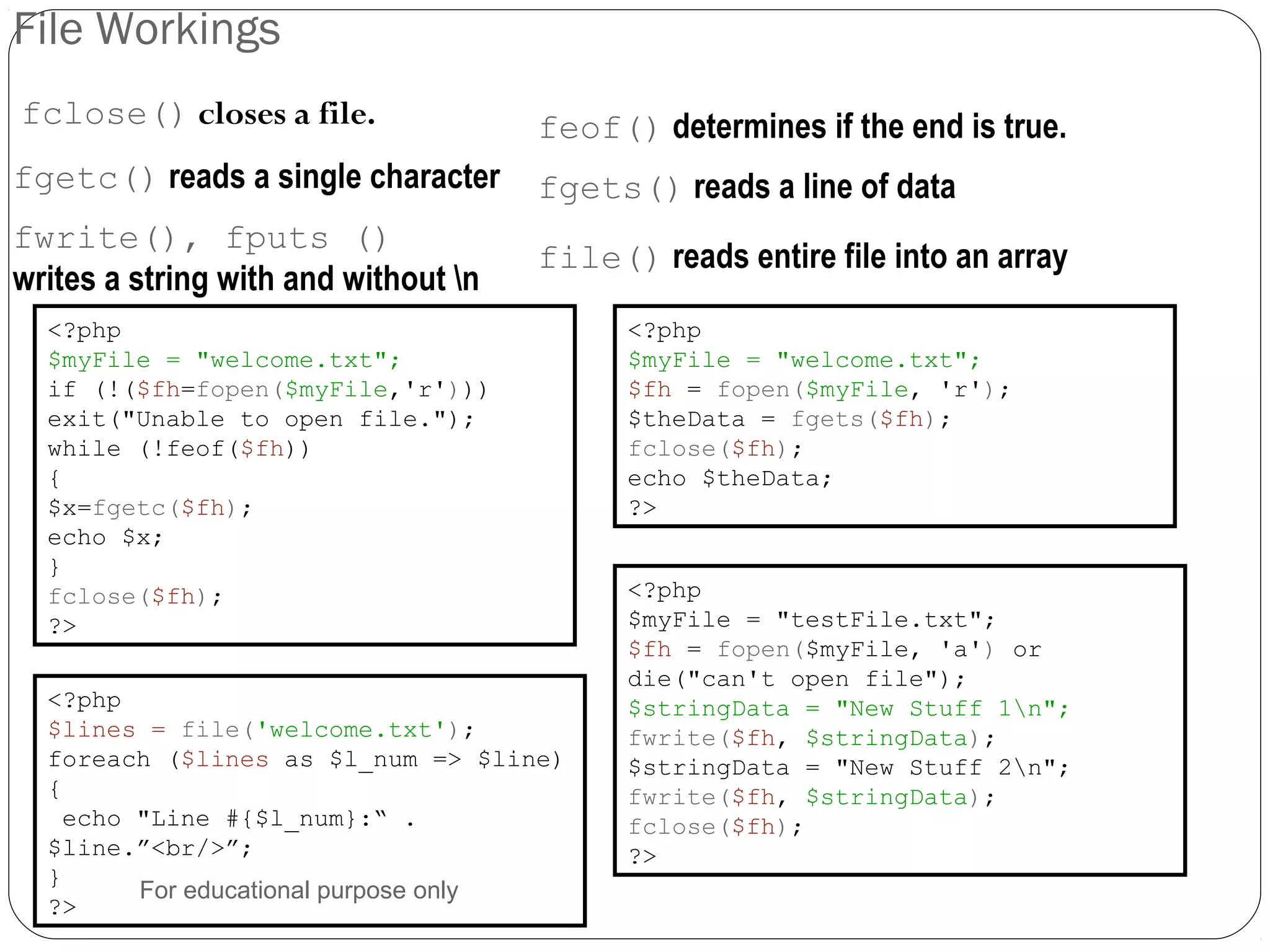 File Workings fclose() closes a file. feof() determines if the end is true. fgetc() reads a single character <?php $myFile = "welcome.txt"; if (!($fh=fopen($myFile,'r'))) exit("Unable to open file."); while (!feof($fh)) { $x=fgetc($fh); echo $x; } fclose($fh); ?> <?php $myFile = "welcome.txt"; $fh = fopen($myFile, 'r'); $theData = fgets($fh); fclose($fh); echo $theData; ?> fgets() reads a line of data fwrite(), fputs () writes a string with and without n <?php $myFile = "testFile.txt"; $fh = fopen($myFile, 'a') or die("can't open file"); $stringData = "New Stuff 1n"; fwrite($fh, $stringData); $stringData = "New Stuff 2n"; fwrite($fh, $stringData); fclose($fh); ?> file() reads entire file into an array <?php $lines = file('welcome.txt'); foreach ($lines as $l_num => $line) { echo "Line #{$l_num}:“ . $line.”<br/>”; } ?> For educational purpose only 
