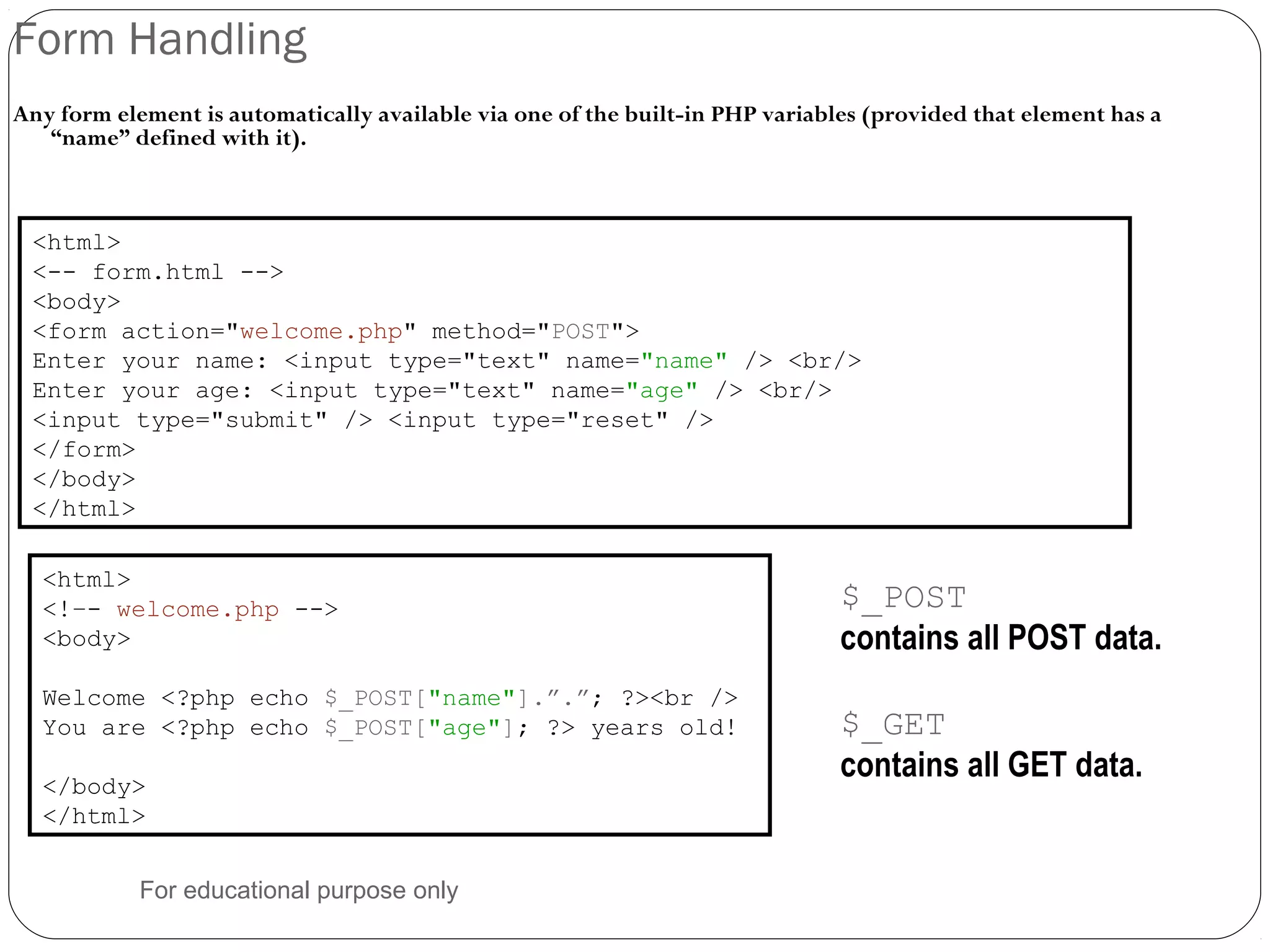 Form Handling Any form element is automatically available via one of the built-in PHP variables (provided that element has a “name” defined with it). <html> <-- form.html --> <body> <form action="welcome.php" method="POST"> Enter your name: <input type="text" name="name" /> <br/> Enter your age: <input type="text" name="age" /> <br/> <input type="submit" /> <input type="reset" /> </form> </body> </html> <html> <!–- welcome.php --> <body> Welcome <?php echo $_POST["name"].”.”; ?><br /> You are <?php echo $_POST["age"]; ?> years old! </body> </html> $_POST contains all POST data. $_GET contains all GET data. For educational purpose only 