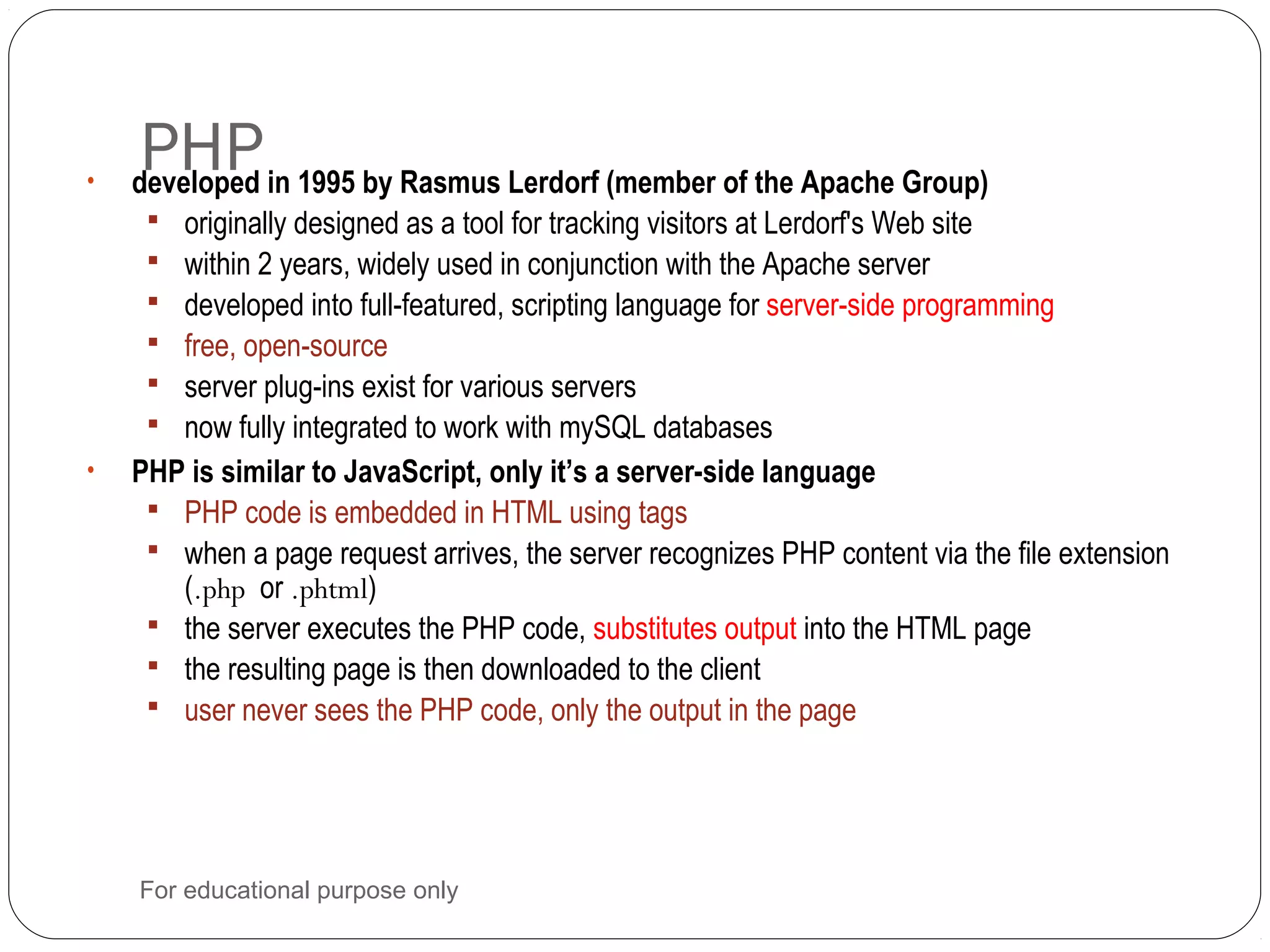 PHP• developed in 1995 by Rasmus Lerdorf (member of the Apache Group)  originally designed as a tool for tracking visitors at Lerdorf's Web site  within 2 years, widely used in conjunction with the Apache server  developed into full-featured, scripting language for server-side programming  free, open-source  server plug-ins exist for various servers  now fully integrated to work with mySQL databases • PHP is similar to JavaScript, only it’s a server-side language  PHP code is embedded in HTML using tags  when a page request arrives, the server recognizes PHP content via the file extension (.php or .phtml)  the server executes the PHP code, substitutes output into the HTML page  the resulting page is then downloaded to the client  user never sees the PHP code, only the output in the page For educational purpose only 