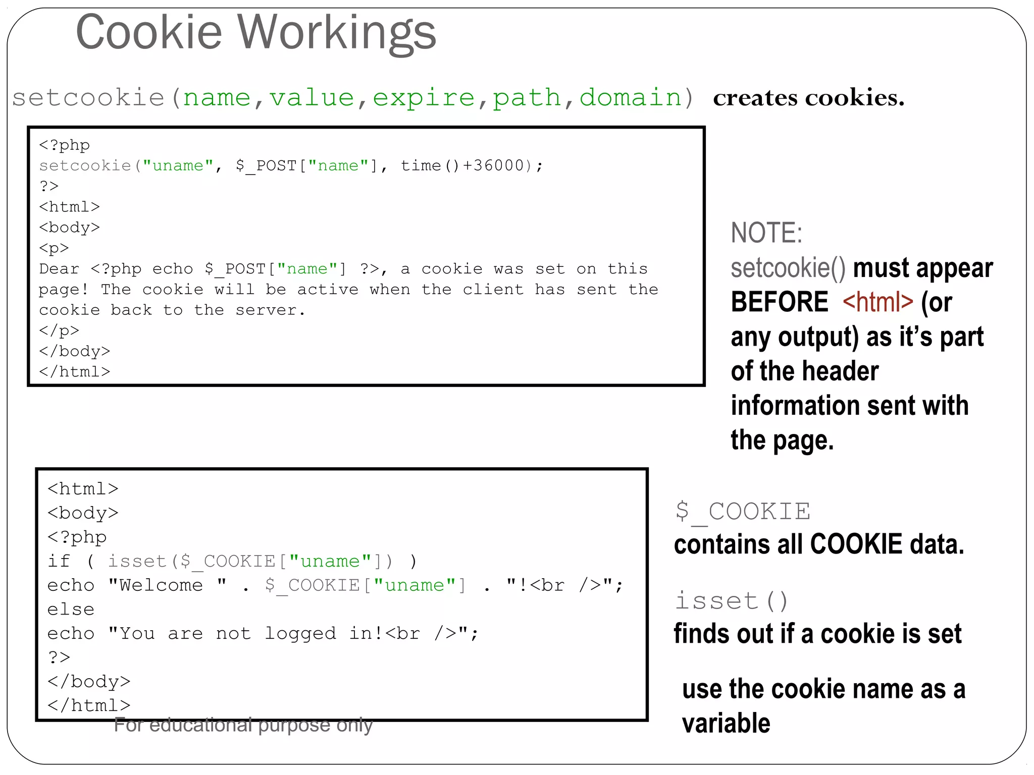 Cookie Workings setcookie(name,value,expire,path,domain) creates cookies. <?php setcookie("uname", $_POST["name"], time()+36000); ?> <html> <body> <p> Dear <?php echo $_POST["name"] ?>, a cookie was set on this page! The cookie will be active when the client has sent the cookie back to the server. </p> </body> </html> NOTE: setcookie() must appear BEFORE <html> (or any output) as it’s part of the header information sent with the page. <html> <body> <?php if ( isset($_COOKIE["uname"]) ) echo "Welcome " . $_COOKIE["uname"] . "!<br />"; else echo "You are not logged in!<br />"; ?> </body> </html> use the cookie name as a variable isset() finds out if a cookie is set $_COOKIE contains all COOKIE data. For educational purpose only 