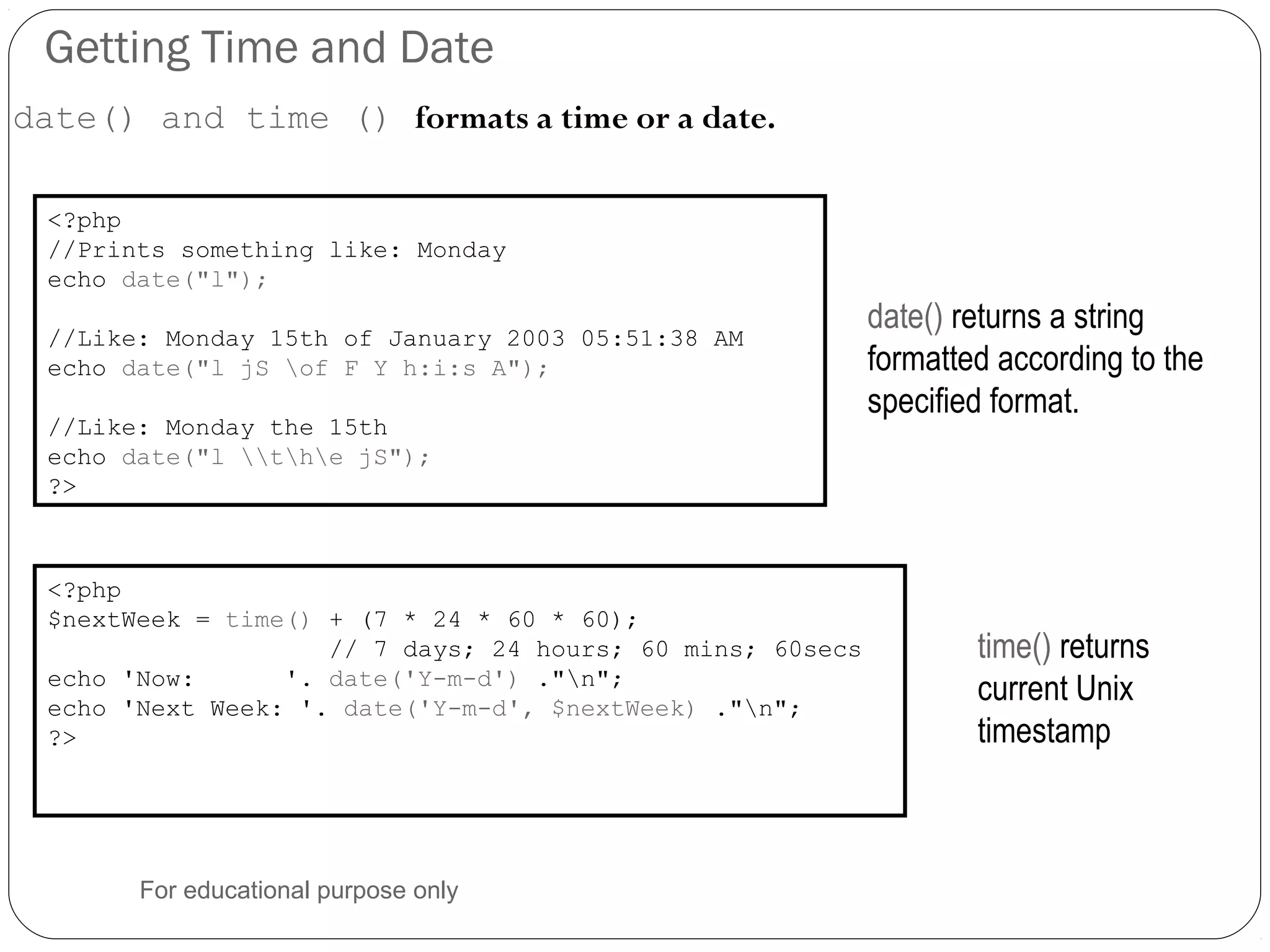 Getting Time and Date date() and time () formats a time or a date. <?php //Prints something like: Monday echo date("l"); //Like: Monday 15th of January 2003 05:51:38 AM echo date("l jS of F Y h:i:s A"); //Like: Monday the 15th echo date("l the jS"); ?> date() returns a string formatted according to the specified format. <?php $nextWeek = time() + (7 * 24 * 60 * 60); // 7 days; 24 hours; 60 mins; 60secs echo 'Now: '. date('Y-m-d') ."n"; echo 'Next Week: '. date('Y-m-d', $nextWeek) ."n"; ?> time() returns current Unix timestamp For educational purpose only 