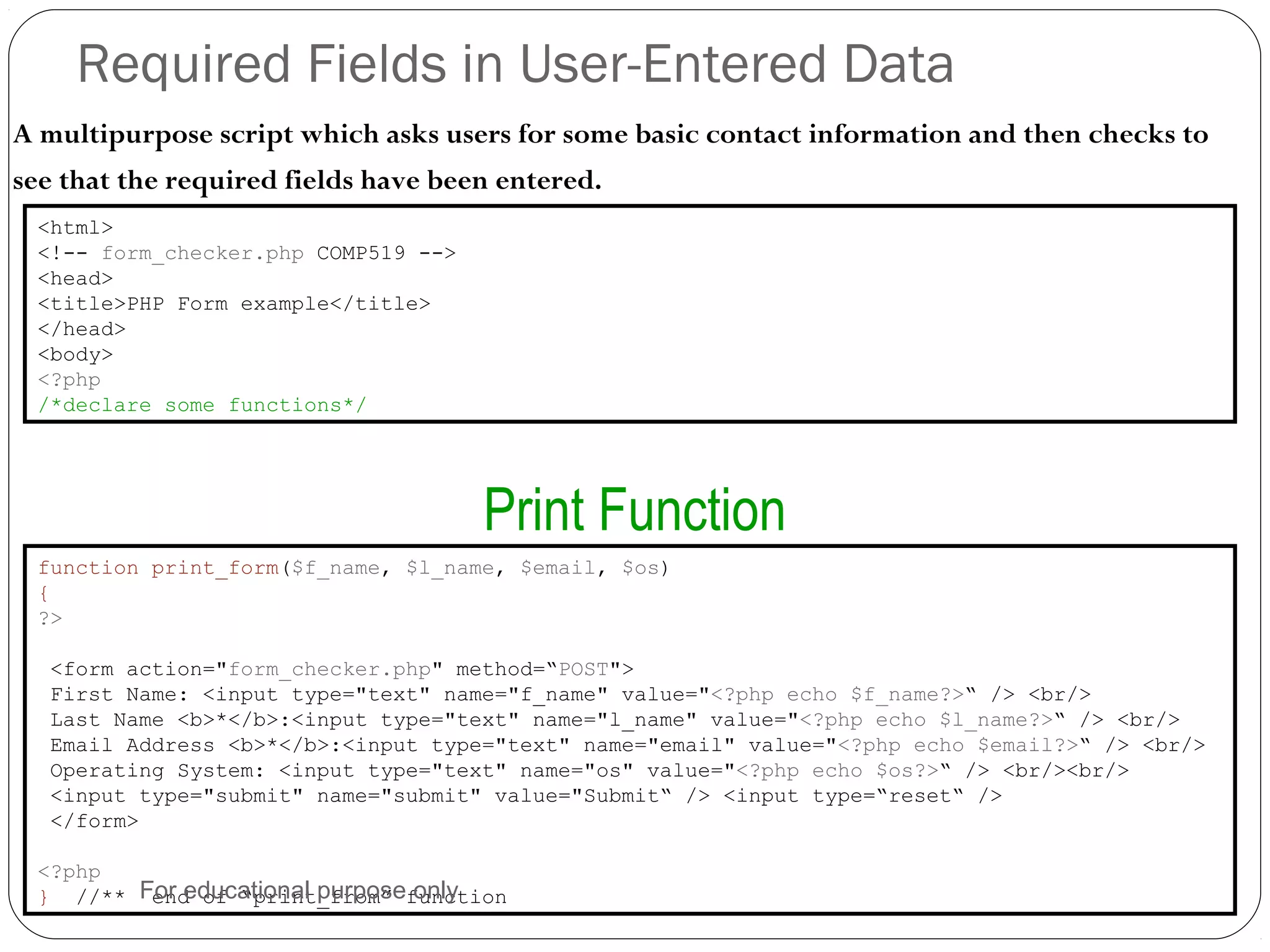 Required Fields in User-Entered Data A multipurpose script which asks users for some basic contact information and then checks to see that the required fields have been entered. <html> <!-- form_checker.php COMP519 --> <head> <title>PHP Form example</title> </head> <body> <?php /*declare some functions*/ function print_form($f_name, $l_name, $email, $os) { ?> <form action="form_checker.php" method=“POST"> First Name: <input type="text" name="f_name" value="<?php echo $f_name?>“ /> <br/> Last Name <b>*</b>:<input type="text" name="l_name" value="<?php echo $l_name?>“ /> <br/> Email Address <b>*</b>:<input type="text" name="email" value="<?php echo $email?>“ /> <br/> Operating System: <input type="text" name="os" value="<?php echo $os?>“ /> <br/><br/> <input type="submit" name="submit" value="Submit“ /> <input type=“reset“ /> </form> <?php } //** end of “print_from” function Print Function For educational purpose only 