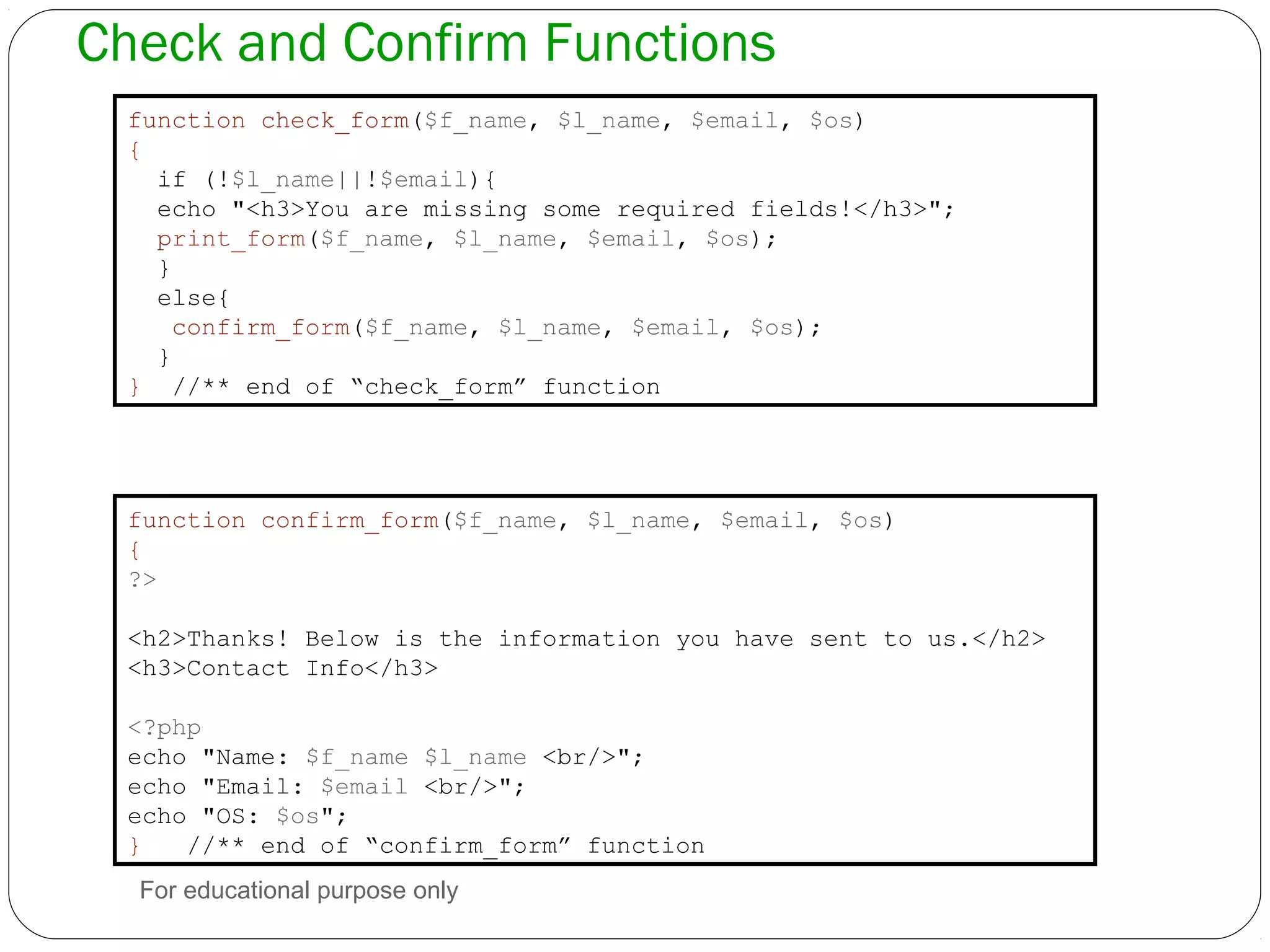 Check and Confirm Functions function check_form($f_name, $l_name, $email, $os) { if (!$l_name||!$email){ echo "<h3>You are missing some required fields!</h3>"; print_form($f_name, $l_name, $email, $os); } else{ confirm_form($f_name, $l_name, $email, $os); } } //** end of “check_form” function function confirm_form($f_name, $l_name, $email, $os) { ?> <h2>Thanks! Below is the information you have sent to us.</h2> <h3>Contact Info</h3> <?php echo "Name: $f_name $l_name <br/>"; echo "Email: $email <br/>"; echo "OS: $os"; } //** end of “confirm_form” function For educational purpose only 