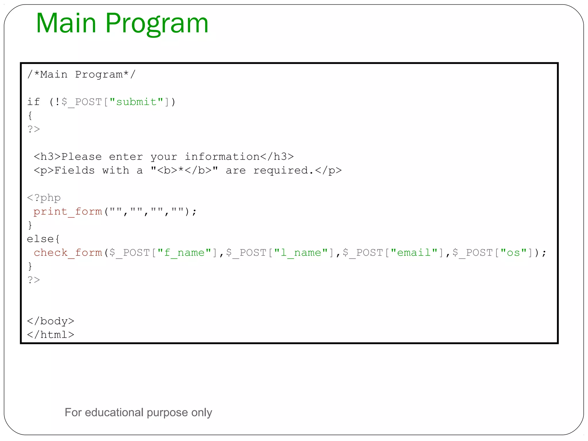 Main Program /*Main Program*/ if (!$_POST["submit"]) { ?> <h3>Please enter your information</h3> <p>Fields with a "<b>*</b>" are required.</p> <?php print_form("","","",""); } else{ check_form($_POST["f_name"],$_POST["l_name"],$_POST["email"],$_POST["os"]); } ?> </body> </html> For educational purpose only 