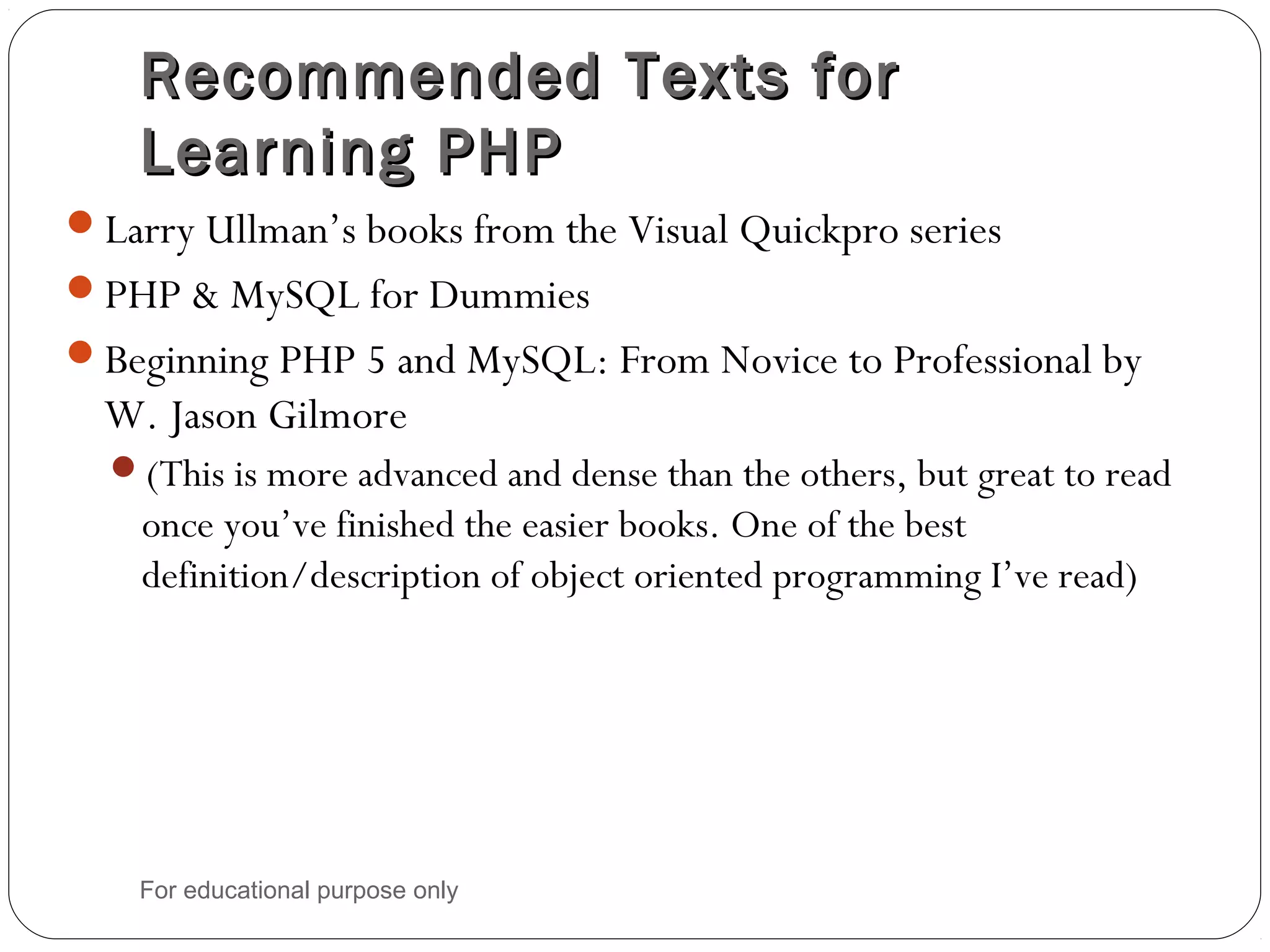 Recommended Texts forRecommended Texts for Learning PHPLearning PHP Larry Ullman’s books from the Visual Quickpro series PHP & MySQL for Dummies Beginning PHP 5 and MySQL: From Novice to Professional by W. Jason Gilmore (This is more advanced and dense than the others, but great to read once you’ve finished the easier books. One of the best definition/description of object oriented programming I’ve read) For educational purpose only 