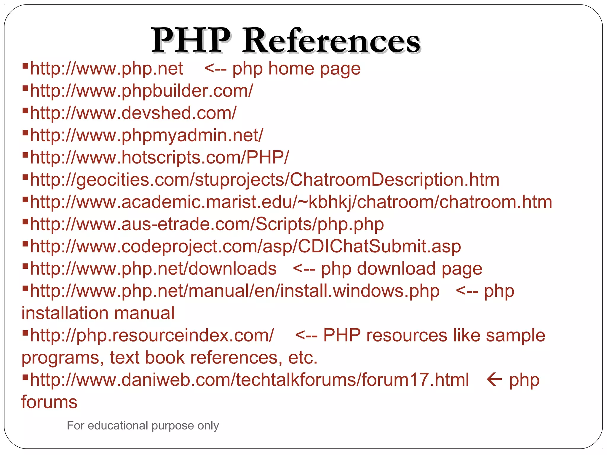 PHP ReferencesPHP References http://www.php.net <-- php home page http://www.phpbuilder.com/ http://www.devshed.com/ http://www.phpmyadmin.net/ http://www.hotscripts.com/PHP/ http://geocities.com/stuprojects/ChatroomDescription.htm http://www.academic.marist.edu/~kbhkj/chatroom/chatroom.htm http://www.aus-etrade.com/Scripts/php.php http://www.codeproject.com/asp/CDIChatSubmit.asp http://www.php.net/downloads <-- php download page http://www.php.net/manual/en/install.windows.php <-- php installation manual http://php.resourceindex.com/ <-- PHP resources like sample programs, text book references, etc. http://www.daniweb.com/techtalkforums/forum17.html  php forums For educational purpose only 