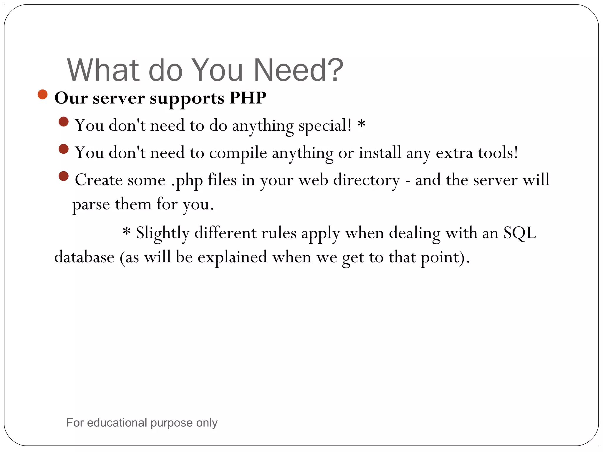 What do You Need? Our server supports PHP You don't need to do anything special! * You don't need to compile anything or install any extra tools! Create some .php files in your web directory - and the server will parse them for you. * Slightly different rules apply when dealing with an SQL database (as will be explained when we get to that point). For educational purpose only 