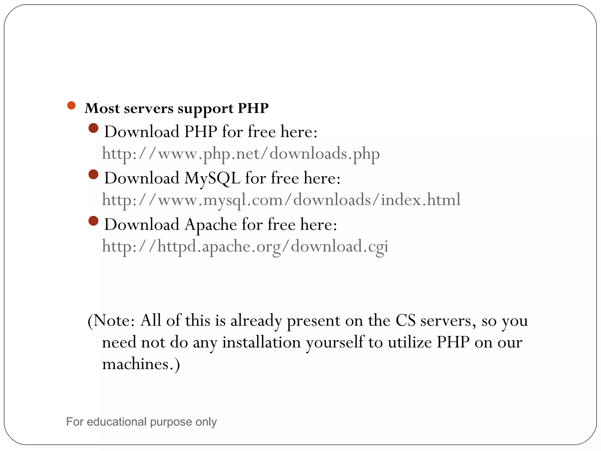  Most servers support PHP Download PHP for free here: http://www.php.net/downloads.php Download MySQL for free here: http://www.mysql.com/downloads/index.html Download Apache for free here: http://httpd.apache.org/download.cgi (Note: All of this is already present on the CS servers, so you need not do any installation yourself to utilize PHP on our machines.) For educational purpose only 