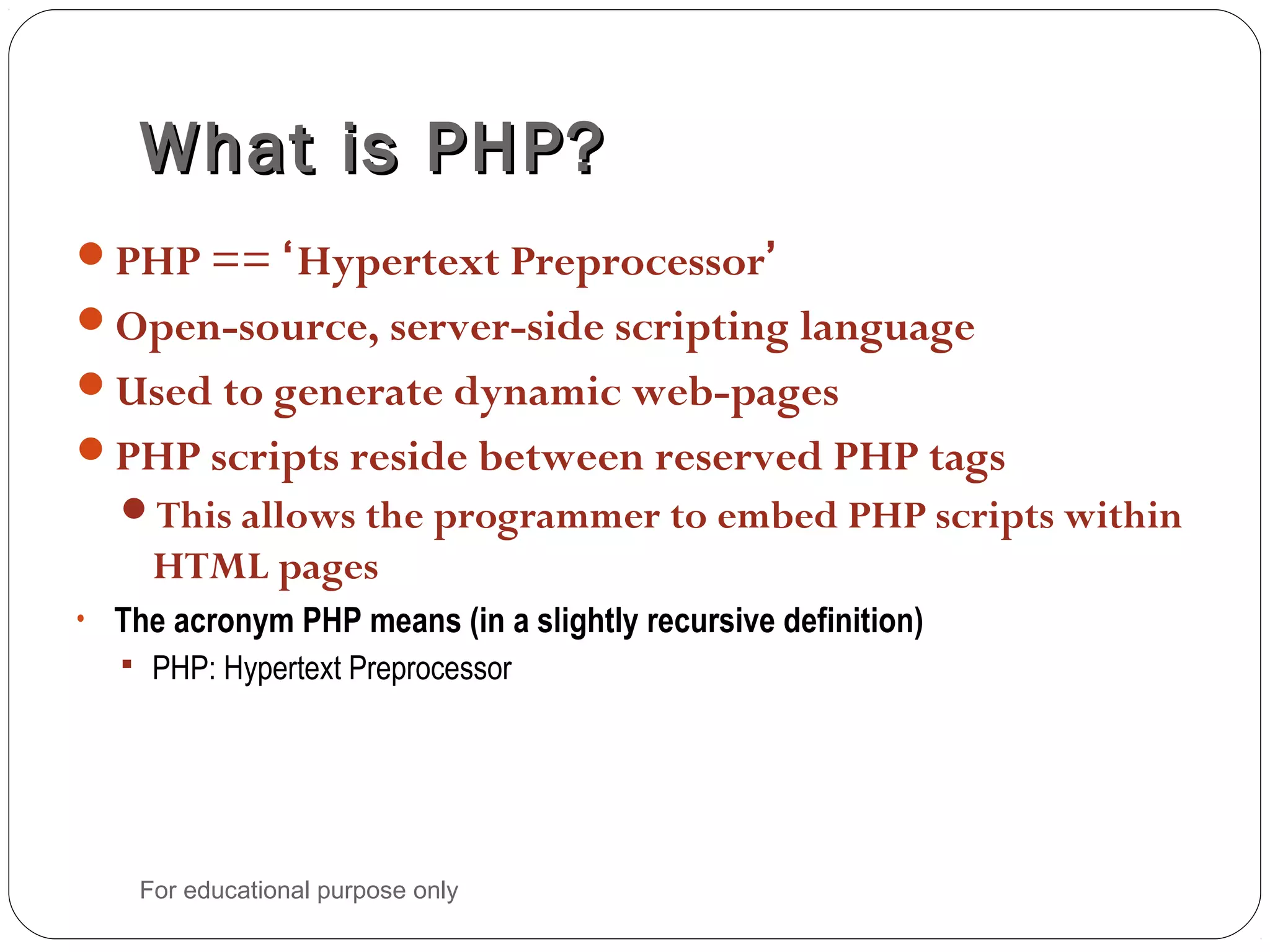 What is PHP?What is PHP? PHP == ‘Hypertext Preprocessor’ Open-source, server-side scripting language Used to generate dynamic web-pages PHP scripts reside between reserved PHP tags This allows the programmer to embed PHP scripts within HTML pages • The acronym PHP means (in a slightly recursive definition)  PHP: Hypertext Preprocessor For educational purpose only 