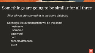 Somethings are going to be similar for all three
After all you are connecting to the same database
So things like authentication will be the same
hostname
username
password
port
schema/database
extra
 