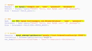 // mysqli
$mysqli = new mysqli("example.com", "user", "password", "database");
$result = $mysqli->query("SELECT 'Hello, dear MySQL user!' AS _message");
$row = $result->fetch_assoc();
// PDO
$pdo = new PDO('mysql:host=example.com;dbname=database', 'user', 'password');
$statement = $pdo->query("SELECT 'Hello, dear MySQL user!' AS _message");
$row = $statement->fetch(PDO::FETCH_ASSOC);
// X DevAPI
$session = mysql_xdevapigetSession("mysqlx://root:hidave@localhost/p1:33060");
$collection = $schema->getCollection("stuff");
var_dump($collection->find("name = 'Dave'")->execute()->fetchOne());
 