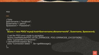 PDO
<?php
$servername = "localhost";
$username = "demo";
$password = "Passw0rd!";
try {
$conn = new PDO("mysql:host=$servername;dbname=world", $username, $password);
// set the PDO error mode to exception
$conn->setAttribute(PDO::ATTR_ERRMODE, PDO::ERRMODE_EXCEPTION);
echo "Connected successfully";
} catch(PDOException $e) {
echo "Connection failed: " . $e->getMessage();
}
?>
 
