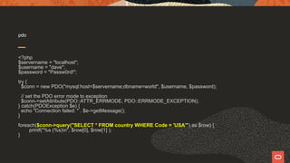 pdo
<?php
$servername = "localhost";
$username = "dave";
$password = "Passw0rd!";
try {
$conn = new PDO("mysql:host=$servername;dbname=world", $username, $password);
// set the PDO error mode to exception
$conn->setAttribute(PDO::ATTR_ERRMODE, PDO::ERRMODE_EXCEPTION);
} catch(PDOException $e) {
echo "Connection failed: " . $e->getMessage();
}
foreach($conn->query("SELECT * FROM country WHERE Code = 'USA'") as $row) {
printf("%s (%s)n", $row[0], $row[1] );
}
 
