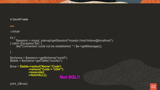 X DevAPI table
<?PHP
try {
$session = mysql_xdevapigetSession("mysqlx://root:hidave@localhost");
} catch (Exception $e) {
die("Connection could not be established: " / $e->getMessage());
}
$schema = $session->getSchema("world");
$table = $schema->getTable("country");
$row = $table->select('Name','Code')
->where("Code = 'USA'")
->execute()
->fetchALL();
print_r($row);
Not SQL!!
 