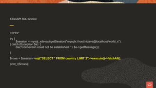 X DevAPI SQL function
<?PHP
try {
$session = mysql_xdevapigetSession("mysqlx://root:hidave@localhost/world_x");
} catch (Exception $e) {
die("Connection could not be established: " / $e->getMessage());
}
$rows = $session->sql("SELECT * FROM country LIMIT 2")->execute()->fetchAll();
print_r($rows);
 