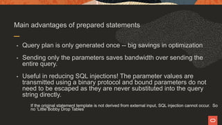 Main advantages of prepared statements
• Query plan is only generated once -- big savings in optimization
• Sending only the parameters saves bandwidth over sending the
entire query.
• Useful in reducing SQL injections! The parameter values are
transmitted using a binary protocol and bound parameters do not
need to be escaped as they are never substituted into the query
string directly.
If the original statement template is not derived from external input, SQL injection cannot occur. So
no ‘Little Bobby Drop Tables’
 